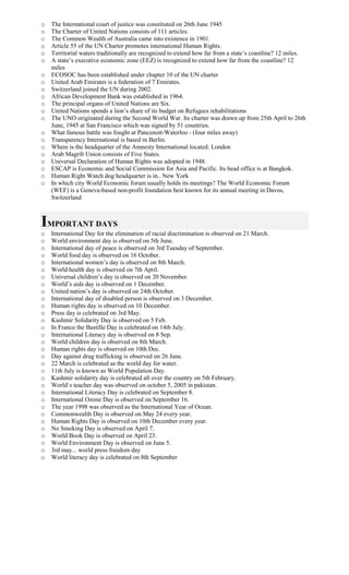 o The International court of justice was constituted on 26th June 1945
o The Charter of United Nations consists of 111 articles.
o The Common Wealth of Australia came into existence in 1901.
o Article 55 of the UN Charter promotes international Human Rights.
o Territorial waters traditionally are recognized to extend how far from a state’s coastline? 12 miles.
o A state’s executive economic zone (EEZ) is recognized to extend how far from the coastline? 12
miles
o ECOSOC has been established under chapter 10 of the UN charter
o United Arab Emirates is a federation of 7 Emirates.
o Switzerland joined the UN during 2002.
o African Development Bank was established in 1964.
o The principal organs of United Nations are Six.
o United Nations spends a lion’s share of its budget on Refugees rehabilitations
o The UNO originated during the Second World War. Its charter was drawn up from 25th April to 26th
June, 1945 at San Francisco which was signed by 51 countries.
o What famous battle was fought at Pancenoit-Waterloo - (four miles away)
o Transparency International is based in Berlin.
o Where is the headquarter of the Amnesty International located: London
o Arab Magrib Union consists of Five States.
o Universal Declaration of Human Rights was adopted in 1948.
o ESCAP is Economic and Social Commission for Asia and Pacific. Its head office is at Bangkok.
o Human Right Watch dog headquarter is in.. New York
o In which city World Economic forum usually holds its meetings? The World Economic Forum
(WEF) is a Geneva-based non-profit foundation best known for its annual meeting in Davos,
Switzerland
IMPORTANT DAYS
o International Day for the elimination of racial discrimination is observed on 21 March.
o World environment day is observed on 5th June.
o International day of peace is observed on 3rd Tuesday of September.
o World food day is observed on 16 October.
o International women’s day is observed on 8th March.
o World health day is observed on 7th April.
o Universal children’s day is observed on 20 November.
o World’s aids day is observed on 1 December.
o United nation’s day is observed on 24th October.
o International day of disabled person is observed on 3 December.
o Human rights day is observed on 10 December.
o Press day is celebrated on 3rd May.
o Kashmir Solidarity Day is observed on 5 Feb.
o In France the Bastille Day is celebrated on 14th July.
o International Literacy day is observed on 8 Sep.
o World children day is observed on 8th March.
o Human rights day is observed on 10th Dec.
o Day against drug trafficking is observed on 26 June.
o 22 March is celebrated as the world day for water.
o 11th July is known as World Population Day.
o Kashmir solidarity day is celebrated all over the country on 5th February.
o World`s teacher day was observed on october 5, 2005 in pakistan.
o International Literacy Day is celebrated on September 8.
o International Ozone Day is observed on September 16.
o The year 1998 was observed as the International Year of Ocean.
o Commonwealth Day is observed on May 24 every year.
o Human Rights Day is observed on 10th December every year.
o No Smoking Day is observed on April 7.
o World Book Day is observed on April 23.
o World Environment Day is observed on June 5.
o 3rd may... world press freedom day
o World literacy day is celebrated on 8th September
 