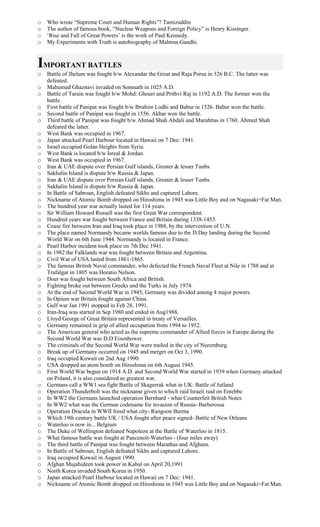 o Who wrote “Supreme Court and Human Rights”? Tamizuddin
o The author of famous book, “Nuclear Weapons and Foreign Policy” is Henry Kissinger.
o ‘Rise and Fall of Great Powers’ is the work of Paul Kennedy.
o My Experiments with Truth is autobiography of Mahtma Gandhi.
IMPORTANT BATTLES
o Battle of Jhelum was fought b/w Alexandar the Great and Raja Porus in 326 B.C. The latter was
defeated.
o Mahumud Ghaznavi invaded on Somnath in 1025 A.D.
o Battle of Tarain was fought b/w Mohd: Ghouri and Prithvi Raj in 1192 A.D. The former won the
battle.
o First battle of Panipat was fought b/w Ibrahim Lodhi and Babur in 1526. Babur won the battle.
o Second battle of Panipat was fought in 1556. Akbar won the battle.
o Third battle of Panipat was fought b/w Ahmad Shah Abdali and Marahttas in 1760. Ahmed Shah
defeated the latter.
o West Bank was occupied in 1967.
o Japan attacked Pearl Harbour located in Hawaii on 7 Dec: 1941.
o Israel occupied Golan Heights from Syria.
o West Bank is located b/w Isreal & Jordan.
o West Bank was occupied in 1967.
o Iran & UAE dispute over Persian Gulf islands, Greater & lesser Tunbs.
o Sakhalin Island is dispute b/w Russia & Japan.
o Iran & UAE dispute over Persian Gulf islands, Greater & lesser Tunbs.
o Sakhalin Island is dispute b/w Russia & Japan.
o In Battle of Sabroan, English defeated Sikhs and captured Lahore.
o Nickname of Atomic Bomb dropped on Hiroshima in 1945 was Little Boy and on Nagasaki=Fat Man.
o The hundred year war actually lasted for 114 years.
o Sir William Howard Russell was the first Great War correspondent.
o Hundred years war fought between France and Britain during 1338-1453.
o Cease fire between Iran and Iraq took place in 1988, by the intervention of U.N.
o The place named Normandy became worlds famous due to the D.Day landing during the Second
World War on 6th June 1944. Normandy is located in France.
o Pearl Harbor incident took place on 7th Dec 1941.
o In 1982 the Falklands war was fought between Britain and Argentina.
o Civil War of USA lasted from 1861-1865.
o The famous British Naval commander, who defected the French Naval Fleet at Nile in 1788 and at
Trafalgar in 1805 was Horatio Nelson.
o Doer war fought between South Africa and British.
o Fighting broke out between Greeks and the Turks in July 1974.
o At the end of Second World War in 1945, Germany was divided among 4 major powers.
o In Opium war Britain fought against China.
o Gulf war Jan 1991 stopped in Feb 28, 1991.
o Iran-Iraq was started in Sep 1980 and ended in Aug1988.
o Lloyd George of Great Britain represented in treaty of Versailles.
o Germany remained in grip of allied occupation from 1994 to 1952.
o The American general who acted as the supreme commander of Allied forces in Europe during the
Second World War was D.D Eisenhower.
o The criminals of the Second World War were trailed in the city of Nuremburg.
o Break up of Germany occurred on 1945 and merger on Oct 3, 1990.
o Iraq occupied Kuwait on 2nd Aug 1990.
o USA dropped an atom bomb on Hiroshima on 6th August 1945.
o First World War begun on 1914 A.D. and Second World War started in 1939 when Germany attacked
on Poland, it is also considered as greatest war.
o Germans call a WW1 sea fight Battle of Skagerrak what in UK: Battle of Jutland
o Operation Thunderbolt was the nickname given to which raid Israeli raid on Entebbe
o In WW2 the Germans launched operation Bernhard - what Counterfeit British Notes
o In WW2 what was the German codename for invasion of Russia- Barberossa
o Operation Dracula in WWII freed what city- Rangoon Burma
o Which 19th century battle UK / USA fought after peace signed- Battle of New Orleans
o Waterloo is now in... Belgium
o The Duke of Wellington defeated Napoleon at the Battle of Waterloo in 1815.
o What famous battle was fought at Pancenoit-Waterloo - (four miles away)
o The third battle of Panipat was fought between Marathas and Afghans.
o In Battle of Sabroan, English defeated Sikhs and captured Lahore.
o Iraq occupied Kuwait in August 1990.
o Afghan Mujahideen took power in Kabul on April 20,1991
o North Korea invaded South Korea in 1950.
o Japan attacked Pearl Harbour located in Hawaii on 7 Dec: 1941.
o Nickname of Atomic Bomb dropped on Hiroshima in 1945 was Little Boy and on Nagasaki=Fat Man.
 