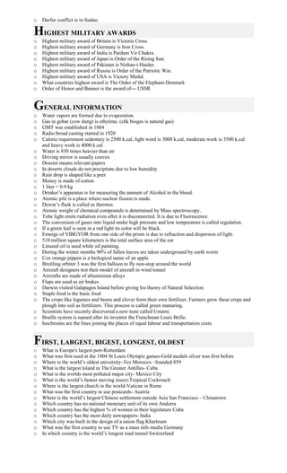 o Darfur conflict is in Sudan.
HIGHEST MILITARY AWARDS
o Highest military award of Britain is Victoria Cross.
o Highest military award of Germany is Iron Cross.
o Highest military award of India is Pardam Vir Chakra.
o Highest military award of Japan is Order of the Rising Sun.
o Highest military award of Pakistan is Nishan-i-Haider.
o Highest military award of Russia is Order of the Patriotic War.
o Highest military award of USA is Victory Medal.
o What countries highest award is The Order of the Elephant-Denmark
o Order of Honor and Banner is the award of--- USSR
GENERAL INFORMATION
o Water vapors are formed due to evaporation
o Gas in gobar (cow dung) is ethylene. (chk biogas is natural gas)
o GMT was established in 1884
o Radio broad casting started in 1920
o Calorie requirement sedentary is 2500 k.cal, light word is 3000 k.cal, moderate work is 3500 k.cal
and heavy work is 4000 k.cal
o Water is 830 times heavier than air
o Driving mirror is usually convex
o Dossier means relevant papers
o In deserts clouds do not precipitate due to low humidity
o Rain drop is shaped like a peer
o Money is made of cotton
o 1 liter = 0.9 kg
o Drinker’s apparatus is for measuring the amount of Alcohol in the blood.
o Atomic pile is a place where nuclear fission is made.
o Dewar’s flask is called as thermos.
o Atomic weight of chemical compounds is determined by Mass spectroscopy.
o Tube light emits radiation even after it is disconnected. It is due to Fluorescence
o The conversion of gases into liquid under high pressure and low temperature is called regulation.
o If a green leaf is seen in a red light its color will be black.
o Emerge of VIBGYOR from one side of the prism is due to refraction and dispersion of light.
o 510 million square kilometers is the total surface area of the ear
o Linseed oil is used while oil painting.
o During the winter months 90% of fallen leaves are taken underground by earth worm
o Cox orange pippen is a biological name of an apple
o Breitling orbiter 3 was the first balloon to fly non-stop around the world
o Aircraft designers test their model of aircraft in wind tonnel
o Aircrafts are made of alluminium alloys
o Flaps are used as air brakes
o Darwin visited Galapagos Island before giving his theory of Natural Selection.
o Staple food is the basic food
o The crops like legumes and beens and clover form their own fertilizer. Farmers grow these crops and
plough into soil as fertilizers. This process is called green manuring.
o Scientists have recently discovered a new taste called Umami.
o Braille system is named after its inventor the Frenchman Louis Brille.
o Isochrones are the lines joining the places of equal labour and transportation costs.
FIRST, LARGEST, BIGEST, LONGEST, OLDEST
o What is Europe's largest port-Rotterdam
o What was first used at the 1904 St Louis Olympic games-Gold medals silver was first before
o Where is the world’s oldest university- Fez Morocco –founded 859
o What is the largest Island in The Greater Antilles- Cuba
o What is the worlds most polluted major city- Mexico City
o What is the world’s fastest moving insect-Tropical Cockroach
o Where is the largest church in the world-Vatican in Rome
o What was the first country to use postcards- Austria
o Where is the world’s largest Chinese settlement outside Asia San Francisco – Chinatown
o Which country has no national monetary unit of its own Andorra
o Which country has the highest % of women in their legislature Cuba
o Which country has the most daily newspapers- India
o Which city was built in the design of a union flag Khartoum
o What was the first country to use TV as a mass info media Germany
o In which country is the world’s longest road tunnel Switzerland
 