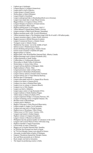 o Lightest gas is hydrogen.
o Longest glacier is Lambert (Antarctica).
o Largest gulf is Gulf of Mexico.
o Largest gorge is Grand Canyon.
o Hottest place is Dalol (Ethiopia).
o Largest Island is Greenland.
o Largest underground lake is Drachenhauchloch cave (Arizona).
o Largest man-made lake is Lake Mead Arizona.
o Biggest library is Congress Library (USA).
o Longest lifespan of animal is of Giant tortoise.
o Largest mammal is Blue whale.
o Highest melting point is of Tungsten, 3410° C.
o Tallest Minaret is Qutub Minar (Delhi) 238 feet.
o Largest mosque is Shah Faisal Mosque, Islamabad.
o Highest mountain peak is Mt. Everest (Himalaya).
o Tallest mountain range is The Himalaya range with 96 of world’s 109 tallest peaks.
o Longest mountain range is Andes (South America).
o Biggest museum is British Museum (London).
o Largest Commercial Ocean is Atlantic Ocean.
o Youngest ocean is Atlantic Ocean.
o Mediterrian Sea means ‘sea in the middle of land’.
o Saltiest ocean is Mediterranean Ocean.
o Ocean shrinking and growing is Atlantic Ocean.
o Fastest ocean swimmer is Sailfish (68 mph).
o Biggest palace is Vatican.
o Biggest park is the Wood Buffalo National Park, Alberta, Canada.
o Biggest passenger train is Queen Elizabeth (UK).
o Largest peninsula is Saudi Arabia.
o Coldest place is Verkhoyansk (Russia).
o Driest place is Death Valley (California).
o Hottest place is Azizia Libya Africa.
o Longest railway platform is Khargpur, India
o Highest plateau is Pamir, Tibet.
o Longest poisonous snake is King Cobra.
o Largest port is Rotterdam (Netherlands).
o Largest railway station is Grand Central Terminal.
o Longest railway line is Trans-Siberian Railway.
o Rainiest spot is Cherrapunji.
o Largest man-made reservoir is Angara River Russia.
o Largest river basin is Amazon River.
o Longest river dam is Hirakud Dam India.
o Largest river in volume is Amazon (Brazil).
o Longest river is Nile (Egypt).
o Largest sea bird is Albatross.
o Largest space centre is Cape Kennedy (USA).
o Largest stadium is Straho Stadium Prague.
o Tallest statue is Statue of Liberty (NY).
o Largest suspension bridge is Verazano-Narrows, NY.
o Longest swimming course is English Channel, UK.
o Broadest strait is Mozambique.
o Longest strait is Malacca.
o Biggest Telescope is Astro Physical Observatory.
o Largest temple is Angkor Vat (Cambodia).
o Longest non-stop train is Flying Scotman.
o Highest town is Wenchuan, Tibet (China).
o Tallest tower is CNN Tower, Toronto, USA.
o Longest road tunnel is Seikan (Japan).
o Highest volcano is Cotapaxi (Ecuador).
o Largest volcano is Mauna Loa (Hawaii)
o Philippines has the greatest number of volcanoes in the world.
o Longest wall is Great Wall of China 1550 miles long.
o Highest waterfall is Angel (Venezuela)
o Lowest body of water is Dead Sea.
o Biggest zoo is Etosha National Park, Namibia.
o In 2650 the first Pyramid was built in Egypt.
o In 776 First Olympic Games were played in Greece.
o Alexander invaded India in battle of Hydaspes.
o Emperor Theodesius banned the Olympic Games.
o Sun and Moon pyramids are in Mexico.
o Rock temple was built at Jerusalem.
o The largest tea producing country is India.
 