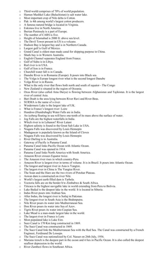 o Third world comprises of 70% of world population.
o Hamun Mashkel Lake (Baluchistan) is salt water lake.
o Most important crop of Nile delta is Cotton.
o Pak: is 4th among world’s largest cotton producers.
o A famous natural bridge is located in Virginia.
o Eskimos live in North America.
o Iberian Peninsula is a part of Europe.
o The number of CARS is five.
o Height of Islamabad is 2000 ft: above sea level.
o The Devil Tower present in US is a volcano.
o Hudson Bay is largest bay and is in Northern Canada.
o Largest gulf is Gulf of Mexico.
o Grand Canal is oldest man made canal for shipping purpose in China.
o Shark bay is in Western Australia.
o English Channel separates England from France.
o Gulf of Sidra is in Libya.
o Red river is in USA.
o Gulf of lion is in France.
o Churchill water fall is in Canada.
o Danube River is in Romania (Europe). It pours into Black sea.
o The Volga is Europe longest river what is the second longest Danube
o Volga River is in Russia.
o What is the only river that flows both north and south of equator - The Congo
o New Zealand is situated in the region of Oceania.
o Oxus River (also called Amu Darya) is flowing between Afghanistan and Tajikistan. It is the largest
river of central Asia.
o Bari Doab is the area lying between River Ravi and River Beas.
o SURMA is the name of a river.
o Windermere Lake is the largest lake of UK.
o What is France’s longest river: Loire
o Hundroo (Hundrubagh) Water Falls are in India.
o An iceberg floating in sea will have one-tenth of its mass above the surface of water.
o Jog Falls are the highest waterfalls in India.
o Which river is in Lebanon? River Latani
o Highest salinity is found in the Great Salt Lake in USA.
o Niagara Falls was discovered by Louis Hennepin
o Madagascar is popularly known as the Island of Cloves
o Niagara Falls was discovered by Louis Hennepin
o River Darling is in Australia.
o Gateway of Pacific is Panama Canal.
o Panama Canal links Pacific Ocean with Atlantic Ocean.
o Panama Canal was opened in 1914.
o Panama Canal links North America with South America.
o Amazon River crosses Equator twice.
o The Amazon river rises in which country-Peru
o Amazon River is largest river in terms of volume. It is in Brazil. It pours into Atlantic Ocean.
o The longest and largest river in Asia is Yangtze.
o The largest river in China is The Yangtze River.
o The Soan and the Haro are the two rivers of Potohar Plateau.
o Aswan dam is constructed on river Nile.
o World’s largest earth filled dam is Tarbela.
o Voctoria falls are on the border b/w Zimbabwe & South Africa.
o Titicaca is the highest navigable lake in world extending from Peru to Bolivia.
o Lake Baikal is the deepest lake in the world. It is located in Siberia.
o Indus River pours into Arabian Sea.
o After Indus, the longest river is Sutlaj in Pakistan.
o The longest river in South Asia is the Brahmputra.
o Nile River pours its water into Mediterranean Sea.
o Don River pours its water into Sea of Azov.
o Tigris River pours its water into Caspian Sea.
o Lake Mead is a man-made largest lake in the world.
o The largest river in France is Lore
o Most populated lake is Lake Eire.
o Suez Canal is 170 Km long constructed in 1869.
o The Suez Canal was constructed in 1869.
o The Suez Canal link the Mediterranean Sea with the Red Sea. The Canal was constructed by a French
Engineer, Ferdinand De Lesseps.
o The Suez Canal was nationalized by Col. Nasser on 26th July, 1956.
o Mariana trench is the deepest part in the ocean and it lies in Pacific Ocean. It is also called the deepest
seafloor depression in the world.
o River Zambezi flows in Southeast Africa.
 