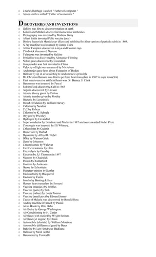 o Charles Babbage is called " Father of computer "
o Adam smith is called " Father of economics "
DISCOVERIES AND INVENTIONS
o Galileo was first to discover rotation of earth
o Kohler and Milstein discovered monoclonal antibodies.
o Photography was invented by Mathew Barry
o Albert Sabin invented Polio vaccine (oral)
o Dmitry Ivanovich Mendeleyev (Russian) published his first version of periodic table in 1869.
o X-ray machine was invented by James Clark
o Arthur Campton discovered x-rays and Cosmic rays.
o Chadwick discovered Neutron
o Telescope was invented by Galileo
o Penicillin was discovered by Alexander Fleming
o Noble gases discovered by Cavendish
o Gun powder was first invented in China
o Velocity of light was measured by Michelson
o Archimedes gave laws about Floatation of Bodies
o Balloon fly up in air according to Archimedes’s principle
o Dr. Christian Bernard was first to perform heart transplant in 1967 in cape town(SA)
o First man to receive artificial heart was Dr. Barney B. Clark
o Barometer was invented by Pascal
o Robert Hook discovered Cell in 1665
o Aspirin discovered by Dresser
o Atomic theory given by Dalton
o Atomic number given by Mosley
o Bacteria by Leeunhock
o Blood circulation by William Harvey
o Calculus by Newton
o Co2 by Fishcer
o Chlorine by K. Scheele
o Oxygen by Priestley
o Hydrogen by Cavandish
o Super conductor by Bendnorz and Muller in 1987 and were awarded Nobel Prize
o Cotton gin was invented by Eli Whitney.
o Chloroform by Guthrie
o Deuterium by Harlod
o Dynamite by Alfred B. Nobel
o DNA by Watson Crick
o Gene by Johanson
o Chromosomes by Waldyar
o Electric resistance by Ohm
o Electrolysis by Faraday
o Electron by J.J. Thomson in 1897
o Neutron by Chadwick
o Proton by Rutherford
o Positron by Anderson
o Ozone by Echonbein
o Planetary motion by Kepler
o Radioactivity by Bacquerel
o Radium by Currie
o Insulin by Banting & Best
o Human heart transplant by Bernard
o Vaccine (measles) by Peebles
o Vaccine (polio) by Salk
o Vaccine (rabies) by Louis Pasteur
o Vaccine (small pox) by Edward Jenner
o Cause of Malaria was discovered by Ronald Ross
o Adding machine invented by Pascal
o Atom Bomb by Otto Hahn
o Air Brake by George Washington
o Air Conditioning by H. Carier
o Airplane (with motor) by Wright Bothers
o Airplane (jet engine) by Ohain
o Automobile (electric) by William Morrison
o Automobile (differential gear) by Benz
o Bakelite by Leo Hendricks Backland
o Balloon by Mont Golfer
o Barometer by Torricelli
 