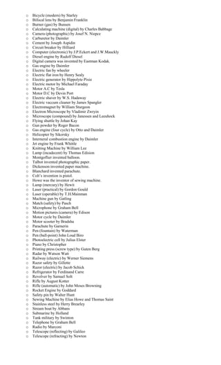 o Bicycle (modern) by Starley
o Bifocal lens by Benjamin Franklin
o Burner (gas) by Bunsen
o Calculating machine (digital) by Charles Babbage
o Camera (photographic) by Josef N. Niepce
o Carburetor by Daimler
o Cement by Joseph Aspidin
o Circuit breaker by Hilliard
o Computer (electronic) by J.P.Eckert and J.W.Mauckly
o Diesel engine by Rudolf Diesel
o Digital camera was invented by Eastman Kodak.
o Gas engine by Daimler
o Electric fan by wheeler
o Electric flat iron by Henry Sealy
o Electric generator by Hippolyte Pixie
o Electric motor by Michael Faraday
o Motor A.C by Tesla
o Motor D.C by Devin Port
o Electric shaver by W.S. Hadaway
o Electric vaccum cleaner by James Spangler
o Electromagnet by William Sturgeon
o Electron Microscope by Vladimir Zwryin
o Microscope (compound) by Janessen and Leeuhock
o Flying shuttle by Johan Kay
o Gun powder by Roger Bacon
o Gas engine (four cycle) by Otto and Daimler
o Helicopter by Sikorsky
o Interneral combustion engine by Daimler
o Jet engine by Frank Whittle
o Knitting Machine by William Lee
o Lamp (incadecent) by Thomas Edision
o Montgoflier invented balloon.
o Talbot invented photographic paper.
o Dickenson invented paper machine.
o Blanchard invented parachute.
o Colt’s invention is pistol.
o Howe was the inventor of sewing machine.
o Lamp (mercury) by Hewit
o Laser (practical) by Gordon Gould
o Laser (operable) by T.H.Mainman
o Machine gun by Gatling
o Match (safety) by Pasch
o Microphone by Graham Bell
o Motion pictures (camera) by Edison
o Motor cycle by Daimler
o Motor scooter by Bradsha
o Parachute by Garnerin
o Pen (fountain) by Waterman
o Pen (ball-point) John Loud Biro
o Photoelectric cell by Julius Elster
o Piano by Christopher
o Printing press (screw type) by Guten Berg
o Radar by Watson Watt
o Railway (electric) by Werner Siemens
o Razor safety by Gillette
o Razor (electric) by Jacob Schick
o Refrigerator by Ferdinand Carre
o Revolver by Samuel Solt
o Rifle by August Kotter
o Rifle (automatic) by John Moses Browning
o Rocket Engine by Goddard
o Safety pin by Walter Hunt
o Sewing Machine by Elias Howe and Thomas Saint
o Stainless steel by Herry Brearley
o Stream boat by Abbans
o Submarine by Holland
o Tank military by Swinton
o Telephone by Graham Bell
o Radio by Marconi
o Telescope (reflecting) by Galileo
o Telescope (refracting) by Newton
 