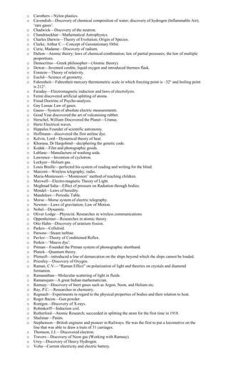 o Carothers—Nylon plastics.
o Cavendish—Discovery of chemical composition of water; discovery of hydrogen (Inflammable Air);
‘rare gases’.
o Chadwick—Discovery of the neutron.
o Chandrasekhar—Mathematical Astrophysics.
o Charles Darwin—Theory of Evolution; Origin of Species.
o Clarke, Arthur C.—Concept of Geostationary Orbit.
o Curie, Madame—Discovery of radium.
o Dalton—Atomic theory; laws of chemical combination; law of partial pressures; the law of multiple
proportions.
o Democritus—Greek philosopher—(Atomic theory).
o Dewar—Invented cordite, liquid oxygen and introduced thermos flask.
o Einstein—Theory of relativity.
o Euclid—Science of geometry.
o Fahrenheit—Fahrenheit mercury thermometric scale in which freezing point is –32° and boiling point
is 212°.
o Faraday—Electromagnetic induction and laws of electrolysis.
o Fermi discovered artificial splitting of atoms.
o Freud Doctrine of Psycho-analysis.
o Gay Lussac Law of gases.
o Gauss—System of absolute electric measurements.
o Good Year discovered the art of vulcanising rubber.
o Herschel, William Discovered the Planet—Uranus.
o Hertz Electrical waves.
o Hippalus Founder of scientific astronomy.
o Hoffmann—discovered the first aniline dye.
o Kelvin, Lord—Dynamical theory of heat.
o Khorana, Dr Hargobind—deciphering the genetic code.
o Kodak—Film and photographic goods.
o Lablanc—Manufacture of washing soda.
o Lawrence—Invention of cyclotron.
o Lockyer—Helium gas.
o Louis Braille—perfected his system of reading and writing for the blind.
o Marconi—Wireless telegraphy; radio.
o Maria-Montessori—‘Montessori’ method of teaching children.
o Maxwell—Electro-magnetic Theory of Light.
o Meghnad Saha—Effect of pressure on Radiation through bodies.
o Mendel—Laws of heredity.
o Mandeleev—Periodic Table.
o Morse—Morse system of electric telegraphy.
o Newton—Laws of gravitation; Law of Motion.
o Nobel—Dynamite.
o Oliver Lodge—Physicist. Researches in wireless communications.
o Oppenheimer—Researches in atomic theory.
o Otto Hahn—Discovery of uranium fission.
o Parkes—Celluloid.
o Parsons—Steam turbine.
o Pavlov—Theory of Conditioned Reflex.
o Perkin—‘Mauve dye’.
o Pitman—Founded the Pitman system of phonographic shorthand.
o Planck—Quantum theory.
o Plimsoll—introduced a line of demarcation on the ships beyond which the ships cannot be loaded.
o Priestley—Discovery of Oxygen.
o Raman, C.V.—“Raman Effect” on polarization of light and theories on crystals and diamond
formation.
o Ramanathan—Molecular scattering of light in fluids.
o Ramanujam—A great Indian mathematician.
o Ramsay—Discovery of Inert gases such as Argon, Neon, and Helium etc.
o Ray, P.C.—Researches in chemistry.
o Regnault—Experiments in regard to the physical properties of bodies and their relation to heat.
o Roger Bacon—Gun powder.
o Rontgen—Discovery of X-rays.
o Rohmkorff—Induction coil.
o Rutherford—Atomic Research; succeeded in splitting the atom for the first time in 1918.
o Shalimar—Paints.
o Stephenson—British engineer and pioneer in Railways. He was the first to put a locomotive on the
line that was able to draw a train of 31 carriages.
o Thomson, J.J.—Discovered electron.
o Travers—Discovery of Neon gas (Working with Ramsay).
o Urey—Discovery of Heavy Hydrogen.
o Volta—Current electricity and electric battery.
 
