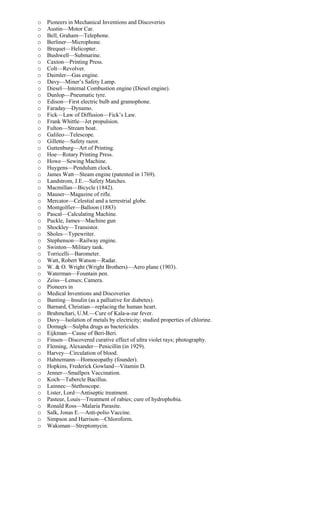 o Pioneers in Mechanical Inventions and Discoveries
o Austin—Motor Car.
o Bell, Graham—Telephone.
o Berliner—Microphone.
o Brequet—Helicopter.
o Bushwell—Submarine.
o Caxton—Printing Press.
o Colt—Revolver.
o Daimler—Gas engine.
o Davy—Miner’s Safety Lamp.
o Diesel—Internal Combustion engine (Diesel engine).
o Dunlop—Pneumatic tyre.
o Edison—First electric bulb and gramophone.
o Faraday—Dynamo.
o Fick—Law of Diffusion—Fick’s Law.
o Frank Whittle—Jet propulsion.
o Fulton—Stream boat.
o Galileo—Telescope.
o Gillette—Safety razor.
o Guttenburg—Art of Printing.
o Hoe—Rotary Printing Press.
o Howe—Sewing Machine.
o Huygens—Pendulum clock.
o James Watt—Steam engine (patented in 1769).
o Landstrom, J.E.—Safety Matches.
o Macmillan—Bicycle (1842).
o Mauser—Magazine of rifle.
o Mercator—Celestial and a terrestrial globe.
o Montgolfier—Balloon (1883)
o Pascal—Calculating Machine.
o Puckle, James—Machine gun
o Shockley—Transistor.
o Sholes—Typewriter.
o Stephenson—Railway engine.
o Swinton—Military tank.
o Torricelli—Barometer.
o Watt, Robert Watson—Radar.
o W. & O. Wright (Wright Brothers)—Aero plane (1903).
o Waterman—Fountain pen.
o Zeiss—Lenses; Camera.
o Pioneers in
o Medical Inventions and Discoveries
o Banting—Insulin (as a palliative for diabetes).
o Barnard, Christian—replacing the human heart.
o Brahmchari, U.M.—Cure of Kala-a-zar fever.
o Davy—Isolation of metals by electricity; studied properties of chlorine.
o Domagk—Sulpha drugs as bactericides.
o Eijkman—Cause of Beri-Beri.
o Finsen—Discovered curative effect of ultra violet rays; photography.
o Fleming, Alexander—Penicillin (in 1929).
o Harvey—Circulation of blood.
o Hahnemann—Homoeopathy (founder).
o Hopkins, Frederick Gowland—Vitamin D.
o Jenner—Smallpox Vaccination.
o Koch—Tubercle Bacillus.
o Lainnec—Stethoscope.
o Lister, Lord—Antiseptic treatment.
o Pasteur, Louis—Treatment of rabies; cure of hydrophobia.
o Ronald Ross—Malaria Parasite.
o Salk, Jonas E.—Anti-polio Vaccine.
o Simpson and Harrison—Chloroform.
o Waksman—Streptomycin.
 