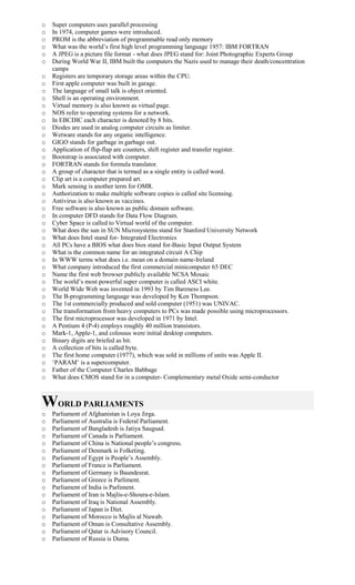 o Super computers uses parallel processing
o In 1974, computer games were introduced.
o PROM is the abbreviation of programmable read only memory
o What was the world’s first high level programming language 1957: IBM FORTRAN
o A JPEG is a picture file format - what does JPEG stand for: Joint Photographic Experts Group
o During World War II, IBM built the computers the Nazis used to manage their death/concentration
camps
o Registers are temporary storage areas within the CPU.
o First apple computer was built in garage.
o The language of small talk is object oriented.
o Shell is an operating environment.
o Virtual memory is also known as virtual page.
o NOS refer to operating systems for a network.
o In EBCDIC each character is denoted by 8 bits.
o Diodes are used in analog computer circuits as limiter.
o Wetware stands for any organic intelligence.
o GIGO stands for garbage in garbage out.
o Application of flip-flap are counters, shift register and transfer register.
o Bootstrap is associated with computer.
o FORTRAN stands for formula translator.
o A group of character that is termed as a single entity is called word.
o Clip art is a computer prepared art.
o Mark sensing is another term for OMR.
o Authorization to make multiple software copies is called site licensing.
o Antivirus is also known as vaccines.
o Free software is also known as public domain software.
o In computer DFD stands for Data Flow Diagram.
o Cyber Space is called to Virtual world of the computer.
o What does the sun in SUN Microsystems stand for Stanford University Network
o What does Intel stand for- Integrated Electronics
o All PCs have a BIOS what does bios stand for-Basic Input Output System
o What is the common name for an integrated circuit A Chip
o In WWW terms what does i.e. mean on a domain name-Ireland
o What company introduced the first commercial minicomputer 65 DEC
o Name the first web browser publicly available NCSA Mosaic
o The world’s most powerful super computer is called ASCI white.
o World Wide Web was invented in 1993 by Tim Bareness Lee.
o The B-programming language was developed by Ken Thompson.
o The 1st commercially produced and sold computer (1951) was UNIVAC.
o The transformation from heavy computers to PCs was made possible using microprocessors.
o The first microprocessor was developed in 1971 by Intel.
o A Pentium 4 (P-4) employs roughly 40 million transistors.
o Mark-1, Apple-1, and colossus were initial desktop computers.
o Binary digits are briefed as bit.
o A collection of bits is called byte.
o The first home computer (1977), which was sold in millions of units was Apple II.
o ‘PARAM’ is a supercomputer.
o Father of the Computer Charles Babbage
o What does CMOS stand for in a computer- Complementary metal Oxide semi-conductor
WORLD PARLIAMENTS
o Parliament of Afghanistan is Loya Jirga.
o Parliament of Australia is Federal Parliament.
o Parliament of Bangladesh is Jatiya Saugsad.
o Parliament of Canada is Parliament.
o Parliament of China is National people’s congress.
o Parliament of Denmark is Folketing.
o Parliament of Egypt is People’s Assembly.
o Parliament of France is Parliament.
o Parliament of Germany is Baundesrat.
o Parliament of Greece is Parliment.
o Parliament of India is Parliment.
o Parliament of Iran is Majlis-e-Shoura-e-Islam.
o Parliament of Iraq is National Assembly.
o Parliament of Japan is Diet.
o Parliament of Morocco is Majlis al Nuwab.
o Parliament of Oman is Consultative Assembly.
o Parliament of Qatar is Advisory Council.
o Parliament of Russia is Duma.
 