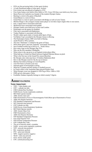o FITA are the governing body of what sport-Archery
o A Lady Paramount judges at what sport- Archery
o First cricket cup was played in England in 1974.
o First Asian Games were held in New Delhi in 1951. From 1954 they were held every four years.
o Baron Pierre de Coubertin was founder of the modern Olympic Games.
o Bunting is a term in the game of Baseball.
o Grand Master is a term in Chess.
o Grand Slam is a term in sports associated with Bridge as well as Lawn Tennis.
o Martina Hinges is the youngest woman tennis player to win three major singles titles in one season.
o Iron- a sports term is associated with Golf.
o McDowell Cup is associated with football.
o Olympic Games were held twice in Paris and London.
o Paralympics are the games for disabled.
o Uber cup is associated with Badminton.
o Yankee Stadium is associated with Boxing.
o World’s oldest sports daily is Gazetta dello Sport of Italy.
o Val Barker Cup is awarded in the Olympic Games in Boxing.
o The Paralympics Games 2008 were held in Beijing.
o Asafa Powell is 100 m sprinter.
o The term “Stalemate” is related to the game of Chess.
o With which sport is the term ‘butterfly’ associated? Swimming
o Next Football world Cup in 2010 is in.....South Africa
o How many rings on the Olympic flag: Five
o Who ran the first marathon: Phidipedes
o What colour is the cap given to an England cricket player-Blue
o What held up a Cricket test Match between England Pakistan-Mouse on pitch
o What is the first race in the Grand Prix season-Brazilian
o By Olympic rules what must have 14 feathers Badminton Bird
o How is the Olympic torch lit- By the sun in Greece
o Martina Navratilova belongs to Czech Republic.
o Tour De France is French cycle race.
o National game of Switzerland is skiing.
o What has 32 panels and 642 stitches-A football (soccer)
o In Tennis where is the Australian Open played-Flinders Park
o What Olympic event was dropped in 1920-Tug of War -1900 to 1920
o FIDE govern what game -Chess.
o Footballer Zaidane originally belongs to which country? Algeria
ABBREVIATIONS
Some important:
o VDU = video display unit
o CRT = cathode ray tube
o CRO Cathode Ray Oscillator
o SARS Severe Accute respitoratry syndrome
o BOT Built operate transfer
o AMU Atomic mass unit
o EMF Electromotive Force or Electromagnetic Field (Most apt is Electromotive Force)
o ADH Anti diuretic harmome
o STP Standard Temperature and Pressure
o NPT Network time protocol
o CRT Cathode ray tube
o SARS Severe Acute Respiratory Syndrome
o BOT Built Operate transfer
o AMU Atomic Mass Unit
o EMF Electromotive force
o ADH Anti Diuretic Hormone
o STP Standard Temperature Pressure
o GeV Giga Electron Volt
o NTP Normal Temperature Pressure
o CRT Cathode Ray Tube
o The ore of mercury metal.--cyanabar
o SARS : severe acute respiratory syndrome
o NTP : network time protocol
o RQ : respiratory quotient
o PVC : polyvinyl chloride
o NPN : negative positive negative
o WAN : wide area network
o ECG: electro cardio gram
o CPU: central processing unit
 