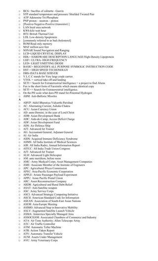 o BCG : bacillus of calmette –Guerin
o STP standard temperature and pressure/ Shielded Twisted Pair
o ATP Adenosine Tri-Phosphate
o PNP proton – neutron – proton
o [Positive-Negative-Positive (transistor) ]
o LAN local area network
o KWh kilo watt hour
o BTU British Thermal Unit
o LDL Low-density lipoprotein
o [commonly referred to as bad cholesterol]
o ROM Read only memory
o MAF million acre feet
o SONAR Sound Navigation and Ranging
o LCD=LIQUID CRYSTAL DISPLAY
o HDL= HARDWARE DESCRIPTION LANGUAGE/High-Density Lipoprotein
o UHF= ULTRA- HIGH FREQUENCY
o LED= LIGHT EMITTING DIODE
o BASIC= BEGGINER'S ALL PURPOSE SYMBOLIC INSTRUCTION CODE
o HST = HIGH SPEED TECHONOLGY
o DBS=DATA BASE SERVER
o V.L.C.C stands for Very large crude carrier.
o VTOL = vertical take off and landing
o SETI = Search for Extraterrestrial Intelligence = a project to find Aliens
o Fax is the short form of Facsimile which means identical copy
o SETI => Search for Extraterrestrial intelligence.
o On the PH scale what does PH stand for-Potential Hydrogen
o ABM: Anti-Ballistic Missiles
A
o ABVP: Akhil Bharatiya Vidyarthi Parishad
o AC: Alternating Current; Ashoka Chakra
o ACU: Asian Currency Union
o AD: anno Domini; in the year of Lord Christ
o ADB: Asian Development Bank
o ADC: Aide-de-Camp; Access Deficit Charge
o ADF: Asian Development Fund
o ADS: Air Defence Ship
o AJT: Advanced Jet Trainer
o AG: Accountant General; Adjutant General
o AI: Air India
o AIDS: Acquired Immune Deficiency Syndrome
o AIIMS: All India Institute of Medical Sciences
o AIR: All India Radio; Annual Information Report
o AITUC: All India Trade Union Congress
o AJT: Advanced Jet Trainer
o ALH: Advanced Light Helicopter
o AM: ante meridiem; before noon
o AMC: Army Medical Corps; Asset Management Companies
o AME: Associate Member of the Institute of Engineers
o APC: Agricultural Prices Commission
o APEC: Asia-Pacific Economic Cooperation
o APPLE: Ariane Passenger Payload Experiment
o APPU: Asian Pacific Postal Union
o ARC: Asset Reconstruction Company
o ARDR: Agricultural and Rural Debt Relief
o ASAT: Anti-Satellite weapon
o ASC: Army Service Corps
o ASCI: Advanced Strategic Computing Initiative
o ASCII: American Standard Code for Information
o ASEAN: Association of South-East Asian Nations
o ASEM: Asia-Europe Meeting
o ASIMO: Advanced Step in Innovative Mobility
o ASLV: Augmented Satellite Launch Vehicle
o ASMA: Antarctica Specially Managed Area
o ASSOCHAM: Associated Chambers of Commerce and Industry
o ATA: Air Time Authority; Allen Telescope Array
o ATC: Air Traffic Controller
o ATM: Automatic Teller Machine
o ATR: Action Taken Report
o ATV: Automatic Transfer Vehicle
o AUM: Assets Under Management
o AVC: Army Veterinary Corps
 