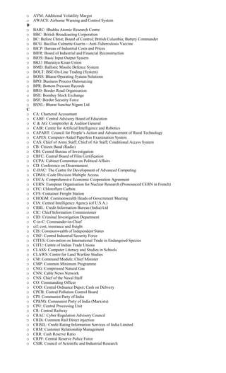 o AVM: Additional Volatility Margin
o AWACS: Airborne Warning and Control System
B
o BARC: Bhabha Atomic Research Centre
o BBC: British Broadcasting Corporation
o BC: Before Christ; Board of Control; British Columbia; Battery Commander
o BCG: Bacillus Calmette Guerin—Anti-Tuberculosis Vaccine
o BICP: Bureau of Industrial Costs and Prices
o BIFR: Board of Industrial and Financial Reconstruction
o BIOS: Basic Input Output System
o BKU: Bharatiya Kisan Union
o BMD: Ballistic Missile Defence System
o BOLT: BSE On-Line Trading (System)
o BOSS: Bharat Operating System Solutions
o BPO: Business Process Outsourcing
o BPR: Bottom Pressure Records
o BRO: Border Road Organisation
o BSE: Bombay Stock Exchange
o BSF: Border Security Force
o BSNL: Bharat Sanchar Nigam Ltd
C
o CA: Chartered Accountant
o CABE: Central Advisory Board of Education
o C & AG: Comptroller & Auditor General
o CAIR: Centre for Artificial Intelligence and Robotics
o CAPART: Council for People’s Action and Advancement of Rural Technology
o CAPES: Computer-Aided Paperless Examination System
o CAS: Chief of Army Staff; Chief of Air Staff; Conditional Access System
o CB: Citizen Band (Radio)
o CBI: Central Bureau of Investigation
o CBFC: Central Board of Film Certification
o CCPA: Cabinet Committee on Political Affairs
o CD: Conference on Disarmament
o C-DAC: The Centre for Development of Advanced Computing
o CDMA: Code Division Multiple Access
o CECA: Comprehensive Economic Cooperation Agreement
o CERN: European Organisation for Nuclear Research (Pronounced CERN in French)
o CFC: Chlorofluro Carbon
o CFS: Container Freight Station
o CHOGM: Commonwealth Heads of Government Meeting
o CIA: Central Intelligence Agency (of U.S.A.)
o CIBIL: Credit Information Bureau (India) Ltd
o CIC: Chief Information Commissioner
o CID: Criminal Investigation Department
o C-in-C: Commander-in-Chief
o cif: cost, insurance and freight
o CIS: Commonwealth of Independent States
o CISF: Central Industrial Security Force
o CITES: Convention on International Trade in Endangered Species
o CITU: Centre of Indian Trade Unions
o CLASS: Computer Literacy and Studies in Schools
o CLAWS: Centre for Land Warfare Studies
o CM: Command Module; Chief Minister
o CMP: Common Minimum Programme
o CNG: Compressed Natural Gas
o CNN: Cable News Network
o CNS: Chief of the Naval Staff
o CO: Commanding Officer
o COD: Central Ordnance Depot; Cash on Delivery
o CPCB: Central Pollution Control Board
o CPI: Communist Party of India
o CPI(M): Communist Party of India (Marxists)
o CPU: Central Processing Unit
o CR: Central Railway
o CRAC: Cyber Regulation Advisory Council
o CRDi: Common Rail Direct injection
o CRISIL: Credit Rating Information Services of India Limited
o CRM: Customer Relationship Management
o CRR: Cash Reserve Ratio
o CRPF: Central Reserve Police Force
o CSIR: Council of Scientific and Industrial Research
 