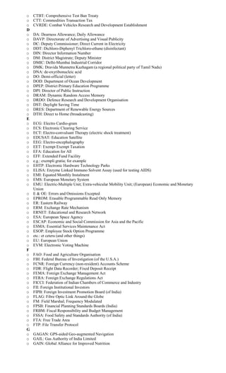 o CTBT: Comprehensive Test Ban Treaty
o CTT: Commodities Transaction Tax
o CVRDE: Combat Vehicles Research and Development Establishment
D
o DA: Dearness Allowance; Daily Allowance
o DAVP: Directorate of Advertising and Visual Publicity
o DC: Deputy Commissioner; Direct Current in Electricity
o DDT: Dichloro-Diphenyl Trichloro-ethane (disinfectant)
o DIN: Director Information Number
o DM: District Magistrate; Deputy Minister
o DMIC: Delhi-Mumbai Industrial Corridor
o DMK: Dravida Munnetra Kazhagam (a regional political party of Tamil Nadu)
o DNA: de-oxyribonucleic acid
o DO: Demi-official (letter)
o DOD: Department of Ocean Development
o DPEP: District Primary Education Programme
o DPI: Director of Public Instruction
o DRAM: Dynamic Random Access Memory
o DRDO: Defence Research and Development Organisation
o DST: Daylight Saving Time
o DRES: Department of Renewable Energy Sources
o DTH: Direct to Home (broadcasting)
E
o ECG: Electro Cardio-gram
o ECS: Electronic Clearing Service
o ECT: Electro-convulsant Therapy (electric shock treatment)
o EDUSAT: Education Satellite
o EEG: Electro-encephalography
o EET: Exempt Exempt Taxation
o EFA: Education for All
o EFF: Extended Fund Facility
o e.g.: exempli gratia; for example
o EHTP: Electronic Hardware Technology Parks
o ELISA: Enzyme Linked Immuno Solvent Assay (used for testing AIDS)
o EMI: Equated Monthly Instalment
o EMS: European Monetary System
o EMU: Electric-Multiple Unit; Extra-vehicular Mobility Unit; (European) Economic and Monetary
Union
o E & OE: Errors and Omissions Excepted
o EPROM: Erasable Programmable Read Only Memory
o ER: Eastern Railway
o ERM: Exchange Rate Mechanism
o ERNET: Educational and Research Network
o ESA: European Space Agency
o ESCAP: Economic and Social Commission for Asia and the Pacific
o ESMA: Essential Services Maintenance Act
o ESOP: Employee Stock Option Programme
o etc.: et cetera (and other things)
o EU: European Union
o EVM: Electronic Voting Machine
F
o FAO: Food and Agriculture Organisation
o FBI: Federal Bureau of Investigation (of the U.S.A.)
o FCNR: Foreign Currency (non-resident) Accounts Scheme
o FDR: Flight Data Recorder; Fixed Deposit Receipt
o FEMA: Foreign Exchange Management Act
o FERA: Foreign Exchange Regulations Act
o FICCI: Federation of Indian Chambers of Commerce and Industry
o FII: Foreign Institutional Investors
o FIPB: Foreign Investment Promotion Board (of India)
o FLAG: Fibre Optic Link Around the Globe
o FM: Field Marshal; Frequency Modulated
o FPSB: Financial Planning Standards Boards (India)
o FRBM: Fiscal Responsibility and Budget Management
o FSSA: Food Safety and Standards Authority (of India)
o FTA: Free Trade Area
o FTP: File Transfer Protocol
G
o GAGAN: GPS-aided Geo-augmented Navigation
o GAIL: Gas Authority of India Limited
o GAIN: Global Alliance for Improved Nutrition
 