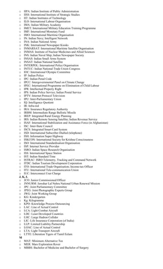o IIPA: Indian Institute of Public Administration
o IISS: International Institute of Strategic Studies
o IIT: Indian Institutes of Technology
o ILO: International Labour Organisation
o IMA: Indian Military Academy
o IMET: International Military Education Training Programme
o IMF: International Monetary Fund
o IMO: International Maritime Organisation
o IN: Indian Navy; Intelligent Network
o INA: Indian National Army
o INK: International Newspaper Kiosks
o INMARSAT: International Maritime Satellite Organisation
o INMAS: Institute of Nuclear Medicines and Allied Sciences
o INS: Indian Naval Ship; Indian Newspaper Society
o INSAS: Indian Small Arms System
o INSAT: Indian National Satellite
o INTERPOL: International Police Organisation
o INTUC: Indian National Trade Union Congress
o IOC: International Olympic Committee
o IP: Indian Police
o IPC: Indian Penal Code
o IPCC: Intergovernmental Panel on Climate Change
o IPEC: International Programme on Elimination of Child Labour
o IPR: Intellectual Property Right
o IPS: Indian Police Service; Indian Postal Service
o IPTV: Internet Protocol Television
o IPU: Inter-Parliamentary Union
o IQ: Intelligence Quotient
o IR: Infra-red
o IRA: Insurance Regulatory Authority
o IRBM: Intermediate Range Ballistic Missile
o IREP: Integrated Rural Energy Planning
o IRS: Indian Remote Sensing Satellite; Indian Revenue Service
o ISAF: International Stabilization and Assistance Force (in Afghanistan)
o ISC: Inter-State Council
o ISCS: Integrated Smart Card System
o ISD: International Subscriber Dialled (telephone)
o ISH: Information Super Highway
o ISKCON: International Society for Krishna Consciousness
o ISO: International Standardisation Organisation
o ISP: Internet Service Provider
o ISRO: Indian Space Research Organisation
o ISS: International Space Station
o IST: Indian Standard Time
o ISTRAC: ISRO Telemetry, Tracking and Command Network
o ITDC: Indian Tourism Development Corporation
o ITO: International Trade Organisation; Income-tax Officer
o ITU: International Tele-communication Union
o IUC: Interconnect User Charge
J, K, L
o JCO: Junior Commissioned Officer
o JNNURM: Jawahar Lal Nehru National Urban Renewal Mission
o JPC: Joint Parliamentary Committee
o JPEG: Joint Photographic Experts Group
o JWG: Joint Working Group
o KG: Kindergarten
o Kg: Kilogramme
o KPO: Knowledge Process Outsourcing
o LAC: Line of Actual Control
o LCA: Light Combat Aircraft
o LDC: Least Developed Countries
o LHC: Large Hadron Collider
o LIC: Life Insurance Corporation (of India)
o LLP: Limited Liability Partnership
o LOAC: Line of Actual Control
o LTA: Light Transport Aircraft
o LTTE: Liberation Tigers of Tamil Eelam
M
o MAT: Minimum Alternative Tax
o MER: Mars Exploration Rover
o MBBS: Bachelor of Medicine and Bachelor of Surgery
 