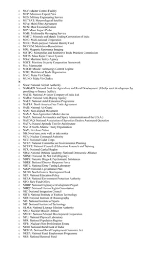 o MCF: Master Control Facility
o MEP: Minimum Export Price
o MES: Military Engineering Service
o METSAT: Meteorological Satellite
o MFA: Multi-Fibre Agreement
o MFN: Most Favoured Nation
o MIP: Moon Impact Probe
o MMS: Multimedia Messaging Service
o MMTC: Minerals and Metals Trading Corporation of India
o MNC: Multi-national Corporation
o MNIC: Multi-purpose National Identity Card
o MODEM: Modulator-Demodulator
o MRI: Magnetic Resonance Imaging
o MRTPC: Monopolies and Restrictive Trade Practices Commission
o MRTS: Mass Rapid Transit System
o MSA: Maritime Safety Agency
o MSCF: Maritime Security Cooperation Framework
o Mss: Manuscript
o MTCR: Missile Technology Control Regime
o MTO: Multilateral Trade Organisation
o MVC: Maha Vir Chakra
o MUNO: Maha Vir Chakra
N
o NAA: National Airport Authority
o NABARD: National Bank for Agriculture and Rural Development. (It helps rural development by
providing re-finance facility).
o NACIL: National Aviation Company of India Ltd
o NADA: National Anti-Doping Agency
o NAEP: National Adult Education Programme
o NAFTA: North America Free Trade Agreement
o NAG: National Air Guard
o NAM: Non-aligned Movement
o NAMA: Non-Agriculture Market Access
o NASA: National Aeronautics and Space Administration (of the U.S.A.)
o NASDAQ: National Association of Securities Dealers Automated Quotation
o NATA: Natural Aptitude Test for Architecture
o NATO: North Atlantic Treaty Organisation
o NAV: Net Asset Value
o NB: Nota bene; note well, or take notice
o NCA: Nuclear Command Authority
o NCC: National Cadet Corps
o NCEP: National Committee on Environmental Planning
o NCERT: National Council of Education Research and Training
o NCR: National Capital Region
o NDA: National Defence Academy; National Democratic Alliance
o NDNC: National Do Not Call (Registry)
o NDPS: Narcotic Drugs & Psychotropic Substances
o NDRF: National Disaster Response Force
o NDTL: National Dope Testing Laboratory
o NeGP: National e-governance Plan
o NEDB: North-Eastern Development Bank
o NEP: National Education Policy
o NEPA: National Environment Protection Authority
o NFO: New Fund Offers
o NHDP: National Highways Development Project
o NHRC: National Human Rights Commission
o NIC: National Integration Council
o NIFT: National Institute of Fashion Technology
o NIO: National Institute of Oceanography
o NIS: National Institute of Sports
o NIT: National Institute of Technology
o NLMA: National Literacy Mission Authority
o NMD: Nuclear Missile Defence
o NMDC: National Mineral Development Corporation
o NPL: National Physical Laboratory
o NPR: National Population Register
o NPT: (Nuclear) Non-Proliferation Treaty
o NRBI: National Rural Bank of India
o NREGA: National Rural Employment Guarantee Act
o NREP: National Rural Employment Programme
o NRF: National Renewal Fund
 