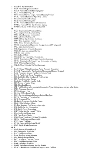 o NRI: Non-Resident Indian
o NRR: National Reproduction Rate
o NRSA: National Remote Sensing Agency
o NSA: National Security Act
o NSC: National Service Corps; National Security Council
o NSDL: National Securities Depository Limited
o NSE: National Stock Exchange
o NSR: National Skills Registry
o NTPC: National Thermal Power Corporation
o NWDA: National Water Development Agency
o NWRC: National Water Resources Council
O
o OAS: Organisation of American States
o OAU: Organisation of African Unity
o OBC: Other Backward Communities
o OBU: Offshore Banking Unit
o ODA: Official Development Assistance
o ODF: Open Document Format
o ODS: Ozone Depletion Substances
o OECD: Organisation of Economic Co-operation and Development
o OGL: Open General Licence
o OIC: Organisation of Islamic Countries
o OIGS: On India Government Service
o OIL: Oil India Limited
o OM: Order of Merit
o ONGC: Oil and Natural Gas Commission
o OPEC: Organisation of Petroleum Exporting Countries
o OSCE: Organisation for Security and Cooperation in Europe
o OSD: Officer on Special Duty
o OXML: Open Extended Marking Language
P
o PAC: Political Affairs Committee; Public Accounts Committee
o PACER: Programme for Acceleration of Commercial Energy Research
o PAN: Permanent Account Number (of Income-Tax)
o PATA: Pacific-Asia Travel Association
o PCS: Public Civil Service; Punjab Civil Service
o PIB: Press Information Bureau
o Pin Code: Postal Index Number Code
o PIO: Persons of Indian Origin
o PLF: Plant Load Factor
o PM: Post Meridiem; after-noon; also Postmaster; Prime Minister; post-mortem (after death)
o PMG: Postmaster General
o PN: Participatory Note
o PO: Post Office; Postal Order
o POPs: Persistent Organic Pollutants; Point of Purchase
o POTA: Prevention of Terrorism Act
o POW: Prisoner of War
o PP: Public Prosecutor; Particular Person
o PRO: Public Relations Officer
o PS: Post Scriptum; Post Script; written after
o PSC: Public Service Commission
o PSE: Public Sector Enterprises
o PSLV: Polar Satellite Launch Vehicle
o PTA: Preferential Trade Area
o PTI: Press Trust of India
o PTO: Please Turn Over; Privilege Ticket Order
o PUFA: Poly Unsaturated Fatty Acids
o PVC: Param Vir Chakra
o PVSM: Param Vishisht Sewa Medal
o PWD: Public Works Department
Q, R
o QMG: Quarter Master General
o QR: Quantitative Restriction
o RAF: Rapid Action Force
o RAM: Random Access Memory
o RBI: Reserve Bank of India
o RCC: Reinforced Concrete Cement
o RDF: Rapid Development Force
o RDS: Radio Data Servicing
o RDSS: Radio Determination Satellite Service
o REACH: Rehabilitate, Educate and Support Street Children
 