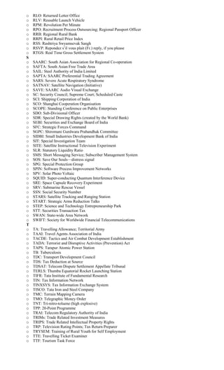 o RLO: Returned Letter Office
o RLV: Reusable Launch Vehicle
o RPM: Revolution Per Minute
o RPO: Recruitment Process Outsourcing; Regional Passport Officer
o RRB: Regional Rural Bank
o RRPI: Rural Retail Price Index
o RSS: Rashtriya Swyamsevak Sangh
o RSVP: Repondez s’il vous plait (Fr.) reply, if you please
o RTGS: Real Time Gross Settlement System
S
o SAARC: South Asian Association for Regional Co-operation
o SAFTA: South Asian Free Trade Area
o SAIL: Steel Authority of India Limited
o SAPTA: SAARC Preferential Trading Agreement
o SARS: Severe Acute Respiratory Syndrome
o SATNAV: Satellite Navigation (Initiative)
o SAVE: SAARC Audio Visual Exchange
o SC: Security Council; Supreme Court; Scheduled Caste
o SCI: Shipping Corporation of India
o SCO: Shanghai Cooperation Organisation
o SCOPE: Standing Conference on Public Enterprises
o SDO: Sub-Divisional Officer
o SDR: Special Drawing Rights (created by the World Bank)
o SEBI: Securities and Exchange Board of India
o SFC: Strategic Forces Command
o SGPC: Shiromani Gurdwara Prabandhak Committee
o SIDBI: Small Industries Development Bank of India
o SIT: Special Investigation Team
o SITE: Satellite Instructional Television Experiment
o SLR: Statutory Liquidity Ratio
o SMS: Short Messaging Service; Subscriber Management System
o SOS: Save Our Souls—distress signal
o SPG: Special Protection Group
o SPIN: Software Process Improvement Networks
o SPV: Solar Photo Voltaic
o SQUID: Super-conducting Quantum Interference Device
o SRE: Space Capsule Recovery Experiment
o SRV: Submarine Rescue Vessel
o SSN: Social Security Number
o STARS: Satellite Tracking and Ranging Station
o START: Strategic Arms Reduction Talks
o STEP: Science and Technology Entrepreneurship Park
o STT: Securities Transaction Tax
o SWAN: State-wide Area Network
o SWIFT: Society for Worldwide Financial Telecommunications
T
o TA: Travelling Allowance; Territorial Army
o TAAI: Travel Agents Association of India
o TACDE: Tactics and Air Combat Development Establishment
o TADA: Terrorist and Disruptive Activities (Prevention) Act
o TAPS: Tarapur Atomic Power Station
o TB: Tuberculosis
o TDC: Transport Development Council
o TDS: Tax Deduction at Source
o TDSAT: Telecom Dispute Settlement Appellate Tribunal
o TERLS: Thumba Equatorial Rocket Launching Station
o TIFR: Tata Institute of Fundamental Research
o TIN: Tax Information Network
o TINXSYS: Tax Information Exchange System
o TISCO: Tata Iron and Steel Company
o TMC: Terrain Mapping Camera
o TMO: Telegraphic Money Order
o TNT: Tri-nitro-toluene (high explosive)
o TPP: 20-Point Programme
o TRAI: Telecom Regulatory Authority of India
o TRIMs: Trade Related Investment Measures
o TRIPS: Trade Related Intellectual Property Rights
o TRP: Television Rating Points; Tax Return Preparer
o TRYSEM: Training of Rural Youth for Self Employment
o TTE: Travelling Ticket Examiner
o TTF: Tourism Task Force
 