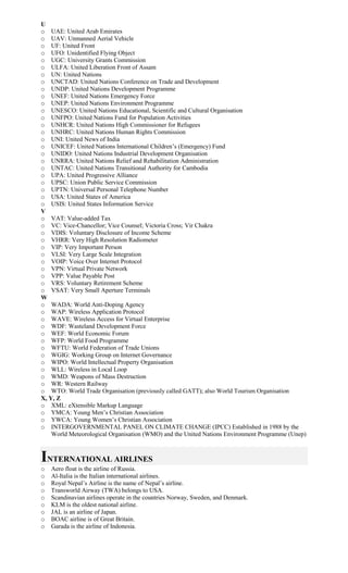 U
o UAE: United Arab Emirates
o UAV: Unmanned Aerial Vehicle
o UF: United Front
o UFO: Unidentified Flying Object
o UGC: University Grants Commission
o ULFA: United Liberation Front of Assam
o UN: United Nations
o UNCTAD: United Nations Conference on Trade and Development
o UNDP: United Nations Development Programme
o UNEF: United Nations Emergency Force
o UNEP: United Nations Environment Programme
o UNESCO: United Nations Educational, Scientific and Cultural Organisation
o UNFPO: United Nations Fund for Population Activities
o UNHCR: United Nations High Commissioner for Refugees
o UNHRC: United Nations Human Rights Commission
o UNI: United News of India
o UNICEF: United Nations International Children’s (Emergency) Fund
o UNIDO: United Nations Industrial Development Organisation
o UNRRA: United Nations Relief and Rehabilitation Administration
o UNTAC: United Nations Transitional Authority for Cambodia
o UPA: United Progressive Alliance
o UPSC: Union Public Service Commission
o UPTN: Universal Personal Telephone Number
o USA: United States of America
o USIS: United States Information Service
V
o VAT: Value-added Tax
o VC: Vice-Chancellor; Vice Counsel; Victoria Cross; Vir Chakra
o VDIS: Voluntary Disclosure of Income Scheme
o VHRR: Very High Resolution Radiometer
o VIP: Very Important Person
o VLSI: Very Large Scale Integration
o VOIP: Voice Over Internet Protocol
o VPN: Virtual Private Network
o VPP: Value Payable Post
o VRS: Voluntary Retirement Scheme
o VSAT: Very Small Aperture Terminals
W
o WADA: World Anti-Doping Agency
o WAP: Wireless Application Protocol
o WAVE: Wireless Access for Virtual Enterprise
o WDF: Wasteland Development Force
o WEF: World Economic Forum
o WFP: World Food Programme
o WFTU: World Federation of Trade Unions
o WGIG: Working Group on Internet Governance
o WIPO: World Intellectual Property Organisation
o WLL: Wireless in Local Loop
o WMD: Weapons of Mass Destruction
o WR: Western Railway
o WTO: World Trade Organisation (previously called GATT); also World Tourism Organisation
X, Y, Z
o XML: eXtensible Markup Language
o YMCA: Young Men’s Christian Association
o YWCA: Young Women’s Christian Association
o INTERGOVERNMENTAL PANEL ON CLIMATE CHANGE (IPCC) Established in 1988 by the
World Meteorological Organisation (WMO) and the United Nations Environment Programme (Unep)
INTERNATIONAL AIRLINES
o Aero float is the airline of Russia.
o Al-Italia is the Italian international airlines.
o Royal Nepal’s Airline is the name of Nepal’s airline.
o Transworld Airway (TWA) belongs to USA.
o Scandinavian airlines operate in the countries Norway, Sweden, and Denmark.
o KLM is the oldest national airline.
o JAL is an airline of Japan.
o BOAC airline is of Great Britain.
o Garada is the airline of Indonesia.
 