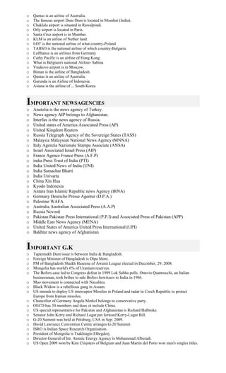 o Qantas is an airline of Australia.
o The famous airport Dum Dum is located in Mombai (India).
o Chaklala airport is situated in Rawalpindi.
o Orly airport is located in Paris.
o Santa Cruz airport is in Mumbai.
o KLM is an airline of Nether land.
o LOT is the national airline of what country-Poland
o TABSO is the national airline of which country-Bulgaria
o Lufthansa is an airlines from Germany
o Cathy Pacific is an airline of Hong Kong.
o What is Belgium's national Airline- Sabina
o Vnukovo airport is in Moscow.
o Biman is the airline of Bangladesh.
o Qantas is an airline of Australia.
o Garunda is an Airline of Indonesia.
o Asiana is the airline of ... South Korea
IMPORTANT NEWSAGENCIES
o Anatolia is the news agency of Turkey.
o News agency AIP belongs to Afghanistan.
o Interfax is the news agency of Russia.
o United states of America Associated Press (AP)
o United Kingdom Reuters
o Russia Telegraph Agency of the Sovereign States (TASS)
o Malaysia Malaysian National News Agency (MNNA)
o Italy Agenzia Nazionale Stampa Associate (ANSA)
o Israel Associated Israel Press (AIP)
o France Agence France Press (A.F.P)
o india Press Trust of India (PTI)
o India United News of India (UNI)
o India Samachar Bharti
o India Univarta
o China Xin Hua
o Kyodo Indonesia
o Antara Iran Islamic Republic news Agency (IRNA)
o Germany Deutsche Presse Agentur (D.P.A.)
o Palestine WAFA
o Australia Australian Associated Press (A.A.P)
o Russia Novosti
o Pakistan Pakistan Press International (P.P.I) and Associated Press of Pakistan (APP)
o Middle East News Agency (MENA)
o United States of America United Press International (UPI)
o Bakhtar news agency of Afghanistan
IMPORTANT G.K
o Tapaimukh Dam issue is between India & Bangladesh.
o Foreign Minister of Bangladesh is Dipu Moni.
o PM of Bangladesh Shaikh Haseena of Awami League elected in December, 29, 2008.
o Mongolia has world's 6% of Uranium reserves.
o The Bofors case led to Congress defeat in 1989 Lok Sabha polls. Ottavio Quattrocchi, an Italian
businessman, took bribes to sale Bofors howitzers to India in 1986.
o Mao movement is connected with Naxalites.
o Black Widow is a rebellious gang in Assam.
o US intends to deploy US interceptor Missiles in Poland and radar in Czech Republic to protect
Europe from Iranian missiles.
o Chancellor of Germany Angela Merkel belongs to conservative party.
o OECD has 30 members and does ot include China.
o US special representative for Pakistan and Afghanistan is Richard Halbroke.
o Senator John Kerry and Richard Lugar put forward Kerry-Lugar Bill.
o G-20 Summit was held at Pittsburg, USA in Sep: 2009.
o David Lawrance Convention Centre arranges G-20 Summit.
o ISRO is Indian Space Research Organisation.
o President of Mongolia is Tsakhiagin Elbegdorj.
o Director General of Int. Atomic Energy Agency is Mohammad Alberadi.
o US Open 2009 won by Kim Clisjsters of Belgium and Juan Martin del Porto won men's singles titles.
 