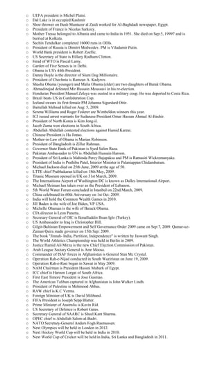 o UEFA president is Michel Platni.
o Dal Lake is in occupied Kashmir
o Shoe thrower on Bush Muntazer al Zaidi worked for Al-Baghdadi newspaper, Egypt.
o President of France is Nicolas Sarkozy.
o Mother Tressa belonged to Albania and came to India in 1951. She died on Sep:5, 19997 and is
burried at Kolkata.
o Sachin Tendulkar completed 16000 runs in ODIs.
o President of Russia is Dimitri Medwedev. PM is Viladamir Putin.
o World Bank president is Robert Zoellic.
o US Secretary of State is Hillary Rodham Clinton.
o Head of WTO is Pascal Lamy.
o Garden of Five Senses is in Delhi.
o Obama is US's 44th President.
o Danny Boyle is the director of Slum Dog Millionaire.
o President of Chechnia is Ramzan A. Kadyrov.
o Shasha Obama (younger) and Malia Obama (elder) are two daughters of Barak Obama.
o Ahmadinejad defeated Mir Hussain Moussavi in his re-election.
o Honduran President Manuel Zelaya was ousted in a military coup. He was deported to Costa Rica.
o Brazil beats US in Confederation Cup.
o Iceland swears its first female PM Johanna Sigurdard Ottir.
o Baitullah Mehsud killed on Aug: 5, 2009.
o Serena Williams and Roger Federer are Wimbeldon winners this year.
o ICJ issued arrest warrants for Sudanese President Omar Hassan Ahmad Al-Bashir.
o President of North Korea is Kim Jong-il.
o Jacob Zuma won elections in South Africa.
o Abdullah Abdullah contested elections against Hamid Karzai.
o Chinese President is Hu Jintao.
o Mother-in-Law of Obama is Marian Robinson.
o President of Bangladesh is Zillur Rahman.
o Governor State Bank of Pakistan is Syed Salim Raza.
o Pakistan Ambassador to UN is Abdullah Hussain Haroon.
o President of Sri Lanka is Mahinda Percy Rajapaksa and PM is Ratnasiri Wickremanyake.
o President of India is Prathiba Patel, Interior Minister is Palaniappan Chidambaram.
o Michael Jackson died on 25th June, 2009 at the age of 50.
o LTTE chief Prabhakaran killed on 18th May, 2009.
o Titanic Museum opened in UK on 31st March, 2009.
o The Internaitiona Airport of Washington DC is known as Dulles International Airport.
o Michael Sleiman has taken over as the President of Lebanon.
o 5th World Water Forum concluded in Istanbul on 22nd March, 2009.
o China celebrated its 60th Aniversary on 1st Oct: 2009.
o India will hold the Common Wealth Games in 2010.
o Jill Baden is the wife of Joe Biden, VP USA.
o Michelle Obaman is the wife of Barack Obama.
o CIA director is Leon Panetta.
o Secretary General of OIC is Ikmalluddin Ihsan Iglo (Turkey).
o US Ambassador to Iraq is Christopher Hill.
o Gilgit-Baltistan Empowerment and Self Governance Order 2009 came on Sep:7, 2009. Qamar-uz-
Zaman Qaira made governer on 15th Sep: 2009.
o The book "Jinnah- India, Partition, Independence" is written by Jaswant Singh.
o The World Athletics Championship was held in Berlin in 2009.
o Justice Hamid Ali Mirza is the new Chief Election Commission of Pakistan.
o Arab League Sectary General is Amr Moosa.
o Commander of ISAF forces in Afghanistan is General Stan Mc Crystal.
o Operation Rah-e-Nijad conducted in South Waziristan on June 19, 2009.
o Operation Rah-e-Rast began in Sawat in May 2009.
o NAM Chairman is President Hussni Mubark of Egypt.
o ICC chief is Haroon Lorgat of South Africa.
o First East Timore President is Jose Gusmao.
o The American Taliban captured in Afghanistan is John Walker Lindh.
o President of Palestine is Mehmood Abbas.
o RAW chief is K.C Verma.
o Foreign Minister of UK is David Miliband.
o FIFA President is Joseph Sepp Blatter.
o Prime Minister of Australia is Kavin Rid.
o US Secretary of Defence is Robert Gates.
o Secretary General of SAARC is Sheel Kant Sharma.
o OPEC chief is Abdullah Salem al-Badri.
o NATO Secretary-General Anders Fogh Rasmussen.
o Next Olympics will be held in London in 2012.
o Next Hockey World Cup will be held in India in 2010.
o Next World Cup of Cricket will be held in India, Sri Lanka and Bangladesh in 2011.
 