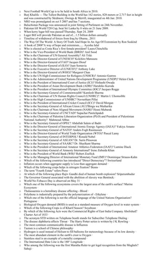 o Next Football World Cup is to be held in South Africa in 2010.
o Burj Khalifa — The Tallest Building in the World has 162 stories, 828 meters or 2,717 feet in height
and was constructed by Skidmore, Owings & Merrill, inaugurated on 4th Jan: 2010.
o NRO was promulgated on oct 5 2007 and has 7 sections.
o Baluchistan Package was announced in joint Sitting of Parliment on 24th November.
o Pakistan lift World T20 Cup, beat Sri Lanka by 8 wkts on 21 June 2009.
o When kerry lugar bill was passed?Thursday, Sept 24, 2009
o Luger Bill will provide Pakistan an aid of....1.5 billion dollars annually
o Timeline of withdrawal of forces from Iraq by Obama...2011
o The Way Of The World: A Story Of Truth And Hope In An Age Of Extremism by Ron Suskind
o A book of 2008"A way of hope and extremism...... Ayesha Jalal
o Who is elected as Costa Rica’s first female president? Laura Chinchilla
o Who is the Vice-President of World Bank (IBRD)? Anil Sood
o Who is the Chairman of UN General Assembly? Ali Triki
o Who is the Director-General of UNESCO? Koïchiro Matsuura
o Who is the Director-General of FAO? Jacques Diouf
o Who is the Director-General of (ILO)? Juan Somavia
o Who is the Executive Director of (UNICEF)? Anthony Lake
o Who is the Director-General of (WHO)? Margaret Chan
o Who is the UN High Commissioner for Refugees (UNHCR)? Antonio Gutrres
o Who is the Administrator of United Nations Development Programme (UNDP)? Helen Clerk
o Who is the President of International Court of Justice (ICJ)? Hishashi Owada
o Who is the President of Asian Development Bank (ADB)? Haruhiko Kuroda
o Who is the President of International Olympic Committee (IOC)? Jacques Rogge
o Who is the Secretary-General of Commonwealth? Kamlesh Sharma
o Who is the Chairman of UN Human Rights Council (UNHRC)?: Martin I. Uhomoibhi
o Who is the High Commissioner of UNHRC? Navnetham Pillai
o Who is the President of International Cricket Council (ICC)? David Morgan
o Who is the Secretary-General of African Union (AU)?Bingu wa Mutharika
o Who is the Chairman of Non-Aligned Movement (NAM)? Hosni Mubarak
o Who is the Secretary-General of UNCTAD? Supachai Panitchpakdi
o Who is the Chairman of Palestine Liberation Organization (PLO) and President of Palestinian
National Authority? Mahmoud Abbas
o Who is the Secretary General of OPEC? Abdullah Salem ul Badri
o Who is the Director-General of International Atomic Energy Agency (IAEA)? Yukiya Amano
o Who is the Secretary-General of NATO? Anders Fogh Rasmussen
o Who is the Director-General of World Trade Organization (WTO)? Pascal Lamy
o Who is the Secretary-General of INTERPOL? Ronald Nobel
o Who is the Secretary-General of ASEAN? Dr. Surin Pitsuwan
o Who is the Secretary-General of SAARC? Dr. Sheelkant Sharma
o Who is the President of International Amateur Athletics Federation (IAAF)? Lamine Diack
o Who is the Secretary-General of Amnesty International? Irene Zubaida Khan
o Who is the President of World Bank (WB)? Robert Zoellick
o Who is the Managing Director of International Monetary Fund (IMF)? Dominique Strauss-Kahn
o Which of the following countries has introduced "Direct Democracy"? Switzerland
o Inflation occurs when aggregate supply is Less than aggregate demand ·
o Which of the following crops helps in nitrogen fixation? Beans ·
o The term "Fourth Estate" refers Press ·
o At which of the following place Rajiv Gandhi died of human bomb explosion? Sriperumbudur
o The Governor General associated with the abolition of slavery was Bentinck.·
o World No-Tobacco Day is observed on May 31 ·
o Which one of the following ecosystems covers the largest area of the earth's surface? Marine
Ecosystem ·
o Thalassaemia is a hereditary disease affecting - Blood ·
o Polythene is industrially prepared by the polymerization of - Ethylene ·
o Which one of the following is not the official language of the United Nations Organisation?
Portuguese ·
o Biological Oxygen demand (BOD) is used as a standard measure of Oxygen level in water system ·
o Which of the following Crops is of Kharif Season? Soyabean ·
o By which of the following Acts were the Commercial Rights of East India Company Abolished?
Charter Act of 1833 ·
o The acronym STD written on Telephone booth stands for Subscriber Telephone Dialing ·
o The disease diphtheria affects Throat · The Harry Potter series is written by J K Rowling ·
o The most common communicable disease is Influenza
o Taoism is a school of Chinese philosophy·
o Hydrogen is used instead of Helium to fill balloons for meteorology because of its low density ·
o The most abundant element in the earth's crust is Oxygen ·
o Stainless steel is an example of a metallic compound ·
o The International Date Line is the 180° Longitude ·
o Who among the following was the first Maratha Ruler to get legal recognition from the Mughals?
Sahuji ·
 