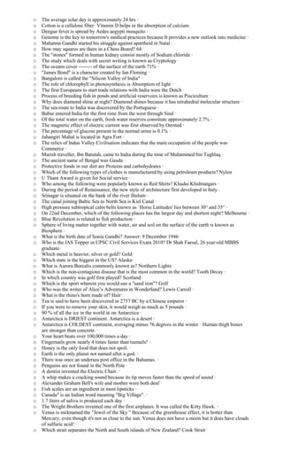 o The average solar day is approximately 24 hrs ·
o Cotton is a cellulose fiber· Vitamin D helps in the absorption of calcium
o Dengue fever is spread by Aedes aegypti mosquito ·
o Genome is the key to tomorrow's medical practices because It provides a new outlook into medicine ·
o Mahatma Gandhi started his struggle against apartheid in Natal ·
o How may squares are there in a Chess Board? 64 ·
o The "stones" formed in human kidney consist mostly of Sodium chloride ·
o The study which deals with secret writing is known as Cryptology ·
o The oceans cover -------- of the surface of the earth 71% ·
o "James Bond" is a character created by Ian Fleming ·
o Bangalore is called the "Silicon Valley of India" ·
o The role of chlorophyll in photosynthesis is Absorption of light ·
o The first Europeans to start trade relations with India were the Dutch ·
o Process of breeding fish in ponds and artificial reservoirs is known as Pisciculture ·
o Why does diamond shine at night? Diamond shines because it has tetrahedral molecular structure ·
o The sea route to India was discovered by the Portuguese ·
o Babur entered India for the first time from the west through Sind ·
o Of the total water on the earth, fresh water reserves constitute approximately 2.7% ·
o The magnetic effect of electric current was first observed by Oersted ·
o The percentage of glucose present in the normal urine is 0.1% ·
o Jahangiri Mahal is located in Agra Fort ·
o The relics of Indus Valley Civilisation indicates that the main occupation of the people was
Commerce ·
o Marish traveller, Ibn Batutah, came to India during the time of Muhammed bin Tughlaq ·
o The ancient name of Bengal was Gauda ·
o Protective foods in our diet are Proteins and carbohydrates ·
o Which of the following types of clothes is manufactured by using petroleum products? Nylon
o U Thant Award is given for Social service ·
o Who among the following were popularly known as Red Shirts? Khudai Khidmatgars ·
o During the period of Renaissance, the new style of architecture first developed in Italy ·
o Srinagar is situated on the bank of the river Jhelum ·
o The canal joining Baltic Sea to North Sea is Kiel Canal ·
o High pressure subtropical calm belts known as `Horse Latitudes' lies between 30° and 35° ·
o On 22nd December, which of the following places has the largest day and shortest night? Melbourne ·
o Blue Revolution is related to fish production ·
o Sphere of living matter together with water, air and soil on the surface of the earth is known as
Biosphere ·
o What is the birth date of Sonia Gandhi? Answer: 9 December 1946·
o Who is the IAS Topper in UPSC Civil Services Exam 2010? Dr Shah Faesal, 26 year-old MBBS
graduate·
o Which metal is heavier, silver or gold? Gold·
o Which state is the biggest in the US? Alaska·
o What is Aurora Borealis commonly known as? Northern Lights·
o Which is the non-contagious disease that is the most common in the world? Tooth Decay ·
o In which country was golf first played? Scotland·
o Which is the sport wherein you would use a "sand iron"? Golf
o Who was the writer of Alice’s Adventures in Wonderland? Lewis Carroll ·
o What is the rhino's horn made of? Hair·
o Tea is said to have been discovered in 2737 BC by a Chinese emperor ·
o If you were to remove your skin, it would weigh as much as 5 pounds ·
o 90 % of all the ice in the world in on Antarctica ·
o Antarctica is DRIEST continent. Antarctica is a desert ·
o Antarctica is COLDEST continent, averaging minus 76 degrees in the winter · Human thigh bones
are stronger than concrete. ·
o Your heart beats over 100,000 times a day ·
o Fingernails grow nearly 4 times faster than toenails! ·
o Honey is the only food that does not spoil. ·
o Earth is the only planet not named after a god. ·
o There was once an undersea post office in the Bahamas. ·
o Penguins are not found in the North Pole ·
o A dentist invented the Electric Chair. ·
o A whip makes a cracking sound because its tip moves faster than the speed of sound ·
o Alexander Graham Bell's wife and mother were both deaf ·
o Fish scales are an ingredient in most lipsticks ·
o Canada" is an Indian word meaning "Big Village". ·
o 1.7 liters of saliva is produced each day ·
o The Wright Brothers invented one of the first airplanes. It was called the Kitty Hawk. ·
o Venus is nicknamed the "Jewel of the Sky." Because of the greenhouse effect, it is hotter than
Mercury, even though it's not as close to the sun. Venus does not have a moon but it does have clouds
of sulfuric acid! ·
o Which strait separates the North and South islands of New Zealand? Cook Strait·
 