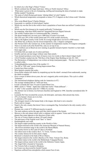 o In which city is the Doge’s Palace? Venice·
o Which continent has the larger land mass: Africa or North America? Africa·
o What name is given to the art of preparing, stuffing and mounting the skins of animals to make
lifelike models? Taxidermy·
o The name of which Roman god means ‘shining father' in Latin? Jupiter·
o Which theoretical temperature corresponds to minus 273.15 degrees on the Celsius scale? Absolute
zero·
o Who wrote Bleak House? Charles Dickens·
o Ganymede is a satellite of which planet? Jupiter·
o Which city was the first in the world to have a population of more than one million? London (circa
1811)·
o Which was the first element to be created artificially? Technetium·
o In computing, what does ISDN stand for? Integrated Services Digital Network·
o The world's windiest place is Commonwealth Bay, Antartica. ·
o The desert baobab tree can store up to 1000 litres of water in its trunk. ·
o The USA uses 29% of the world's petrol and 33% of the world's electricity.
o Tibet is the highest country in the world. Its average height above sea level is 4500 meters. ·
o The White Sea, in Russia, has the lowest temperature, only -2 degrees centigrade.
o The Persian Gulf is the warmest sea. In the summer its temperature reaches 35.6 degrees centigrade. ·
o There is no land at all at the North Pole, only ice on top of sea. ·
o Over 4 million cars in Brazil are now running on gasohol instead of petrol. Gasohol is a fuel made
from sugar cane.
o US Dollar bills are made out of cotton and linen. ·
o Giraffes and rats can last longer without water than camels. ·
o Your stomach produces a new layer of mucus every two weeks so that it doesn’t digest itself. ·
o A B-25 bomber crashed into the 79th floor of the Empire State Building on July 28, 1945. ·
o The Declaration of Independence was written on hemp (marijuana) paper. · The dot over the letter “i”
is called a tittle. ·
o Triskaidekaphobia means fear of the number 13. ·
o The ZIP in “ZIP code” means Zoning Improvement Plan. ·
o Camels have three eyelids. ·
o Most lipstick contains fish scales. ·
o Orcas (killer whales) kill sharks by torpedoing up into the shark’s stomach from underneath, causing
the shark to explode. ·
o Over a course of about eleven years, the sun’s magnetic poles switch places. This cycle is called
“Solarmax”. ·
o The international telephone dialing code for Antarctica is 672. ·
o The average raindrop falls at 7 miles per hour. ·
o It took Leonardo Da Vinci 10 years to paint Mona Lisa·
o IBM’s motto is “Think”. Apple later made their motto “Think different”. ·
o A “jiffy” is the scientific name for 1/100th of a second.
o The shortest war in history was between Zanzibar and England in 1896. Zanzibar surrendered after 38
minutes.
o Leonardo Da Vinci invented the scissors, the helicopter, and many other present day items.
o 25% of a human’s bones are in its feet.
o A jellyfish is 95% water.
o The strongest muscle in the human body is the tongue. (the heart is not a muscle)
o Pearls melt in vinegar.
o Nepal is the only country that doesn’t have a rectangular flag. Switzerland is the only country with a
square flag.
o Humans use a total of 72 different muscles in speech.
o The male seahorse carries the eggs until they hatch instead of the female.
o Mercury is the only planet whose orbit is coplanar with its equator. Venus and Uranus are the only
planets that rotate opposite to the direction of their orbit.
o The city of Venice stands on about 120 small islands.
o The past-tense of the English word "dare" is "durst".
o Hummingbirds can't walk.
o The largest copper producing country in the World is Chile.·
o The largest museum in the world is the American Museum of Natural History.
o The lowest mountain range in the world is the Buena Bhaile.
o The country known as the Land of Cakes is Scotland.
o The tallest tower in the world is the C. N. Tower, Toronto, Canada.
o The country famous for its fish catch is Japan.
o Montreal is situated on the bank of River Ottawa.
o The largest church in the world is Basilica of St. Peter, Vatican City, Rome.
o The tallest statue in the world is the Motherland, Volgograd Russia.
o The largest railway tunnel in the world is the Oshimizu Tunnel, Japan.
o The Angel Falls is located in Venezuela. ·
o The Victoria Falls is located in Rhodesia. ·
o Ice Cream was discovered by Gerald Tisyum.
o Napoleon suffered from alurophobia which means Fear of cats.
 