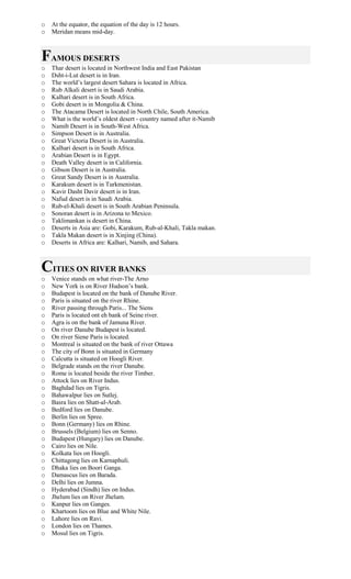 o At the equator, the equation of the day is 12 hours.
o Meridan means mid-day.
FAMOUS DESERTS
o Thar desert is located in Northwest India and East Pakistan
o Dsht-i-Lut desert is in Iran.
o The world’s largest desert Sahara is located in Africa.
o Rub Alkali desert is in Saudi Arabia.
o Kalhari desert is in South Africa.
o Gobi desert is in Mongolia & China.
o The Atacama Desert is located in North Chile, South America.
o What is the world’s oldest desert - country named after it-Namib
o Namib Desert is in South-West Africa.
o Simpson Desert is in Australia.
o Great Victoria Desert is in Australia.
o Kalhari desert is in South Africa.
o Arabian Desert is in Egypt.
o Death Valley desert is in California.
o Gibson Desert is in Australia.
o Great Sandy Desert is in Australia.
o Karakum desert is in Turkmenistan.
o Kavir Dasht Davir desert is in Iran.
o Nafud desert is in Saudi Arabia.
o Rub-el-Khali desert is in South Arabian Peninsula.
o Sonoran desert is in Arizona to Mexico.
o Taklimankan is desert in China.
o Deserts in Asia are: Gobi, Karakum, Rub-al-Khali, Takla makan.
o Takla Makan desert is in Xinjing (China).
o Deserts in Africa are: Kalhari, Namib, and Sahara.
CITIES ON RIVER BANKS
o Venice stands on what river-The Arno
o New York is on River Hudson’s bank.
o Budapest is located on the bank of Danube River.
o Paris is situated on the river Rhine.
o River passing through Paris... The Siens
o Paris is located ont eh bank of Seine river.
o Agra is on the bank of Jamuna River.
o On river Danube Budapest is located.
o On river Siene Paris is located.
o Montreal is situated on the bank of river Ottawa
o The city of Bonn is situated in Germany
o Calcutta is situated on Hoogli River.
o Belgrade stands on the river Danube.
o Rome is located beside the river Timber.
o Attock lies on River Indus.
o Baghdad lies on Tigris.
o Bahawalpur lies on Sutlej.
o Basra lies on Shatt-al-Arab.
o Bedford lies on Danube.
o Berlin lies on Spree.
o Bonn (Germany) lies on Rhine.
o Brussels (Belgium) lies on Senno.
o Budapest (Hungary) lies on Danube.
o Cairo lies on Nile.
o Kolkata lies on Hoogli.
o Chittagong lies on Karnaphuli.
o Dhaka lies on Boori Ganga.
o Damascus lies on Barada.
o Delhi lies on Jumna.
o Hyderabad (Sindh) lies on Indus.
o Jhelum lies on River Jhelum.
o Kanpur lies on Ganges.
o Khartoom lies on Blue and White Nile.
o Lahore lies on Ravi.
o London lies on Thames.
o Mosul lies on Tigris.
 
