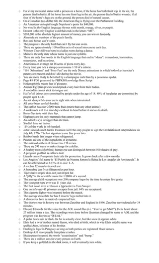 o For every memorial statue with a person on a horse, if the horse has both front legs in the air, the
person died in battle; if the horse has one front leg in the air, the person died of battle wounds; if all
four of the horse’s legs are on the ground, the person died of natural causes.
o On a Canadian two-dollar bill, the American flag is flying over the Parliament Building.
o An American urologist bought Napoleon’s penis for $40,000.
o No word in the English language rhymes with month, orange, silver, or purple.
o Dreamt is the only English word that ends in the letters “MT”.
o $283,200 is the absolute highest amount of money you can win on Jeopardy.
o Almonds are members of the peach family.
o Rats and horses can’t vomit.
o The penguin is the only bird that can’t fly but can swim.
o There are approximately 100 million acts of sexual intercourse each day.
o Winston Churchill was born in a ladies room during a dance.
o Maine is the only state whose name is just one syllable.
o There are only four words in the English language that end in “-dous”: tremendous, horrendous,
stupendous, and hazardous.
o Americans on average eat 18 acres of pizza every day.
o Every time you lick a stamp you consume 1/10 of a calorie.
o “101 Dalmatians” and “Peter Pan” are the only Disney animations in which both of a character’s
parents are present and don’t die during the movie.
o You are more likely to be killed by a champagne cork than by a poisonous spider.
o Page 4/9 PDF generated by PHPKB Knowledge Base Script
o Hedenophobic means fear of pleasure.
o Ancient Egyptian priests would pluck every hair from their bodies.
o A crocodile cannot stick its tongue out.
o Half of all crimes are committed by people under the age of 18. 80% of burglaries are committed by
people aged 13-21.
o An ant always falls over on its right side when intoxicated.
o All polar bears are left-handed.
o The catfish has over 27000 taste buds (more than any other animal)
o A cockroach will live nine days without its head before it starves to death.
o Butterflies taste with their feet.
o Elephants are the only mammals that cannot jump.
o An ostrich’s eye is bigger than its brain.
o Starfish have no brains.
o 11% of the world is left-handed.
o John Hancock and Charles Thomson were the only people to sign the Declaration of independence on
July 4th, 1776. The last signature came five years later.
o Rubber bands last longer when refrigerated.
o Peanuts are one of the ingredients of dynamite.
o The national anthem of Greece has 158 verses.
o There are 293 ways to make change for a dollar.
o A healthy (non-colorblind) human eye can distinguish between 500 shades of gray.
o A pregnant goldfish is called a twit.
o Lizards can self-amputate their tails for protection. It grows back after a few months.
o Los Angeles’ full name is “El Pueblo de Nuestra Senora la Reina de Los Angeles de Porciuncula”. It
can be abbreviated to 3.63% of its size: L.A.
o A cat has 32 muscles in each ear.
o A honeybee can fly at fifteen miles per hour.
o Tigers have striped skin, not just striped fur.
o A “jiffy” is the scientific name for 1/100th of a second.
o The average child recognizes over 200 company logos by the time he enters first grade.
o The youngest pope ever was 11 years old.
o The first novel ever written on a typewriter is Tom Sawyer.
o One out of every 43 prisoners escapes from jail. 94% are recaptured.
o The cigarette lighter was invented before the match.
o The average chocolate bar has 8 insects’ legs melted into it.
o A rhinoceros horn is made of compacted hair.
o The shortest war in history was between Zanzibar and England in 1896. Zanzibar surrendered after 38
minutes.
o Elwood Edwards did the voice for the AOL sound files (i.e. “You’ve got Mail!”). He is heard about
27 million times a day. The recordings were done before Quantum changed its name to AOL and the
program was known as “Q-Link.”
o A polar bears skin is black. Its fur is actually clear, but like snow it appears white.
o Elvis had a twin brother named Garon, who died at birth, which is why Elvis middle name was
spelled Aron, in honor of his brother.
o Dueling is legal in Paraguay as long as both parties are registered blood donors.
o Donkeys kill more people than plane crashes.
o Shakespeare invented the words “assassination” and “bump.”
o There are a million ants for every person on Earth.
o If you keep a goldfish in the dark room, it will eventually turn white.
 