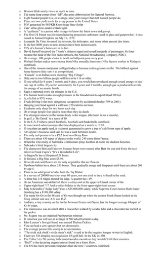o Women blink nearly twice as much as men.
o The name Jeep comes from “GP”, the army abbreviation for General Purpose.
o Right handed people live, on average, nine years longer than left handed people do.
o There are two credit cards for every person in the United States.
o PDF generated by PHPKB Knowledge Base Script
o Cats’ urine glows under a black light.
o A “quidnunc” is a person who is eager to know the latest news and gossip.
o The first US Patent was for manufacturing potassium carbonate (used in glass and gunpowder). It was
issued to Samuel Hopkins on July 31, 1970.
o Leonardo Da Vinci invented the scissors, the helicopter, and many other present day items.
o In the last 4000 years no new animals have been domesticated.
o 25% of a human’s bones are in its feet.
o David Sarnoff received the Titanic’s distress signal and saved hundreds of passengers. He later
became the head of the first radio network, the National Broadcasting Company (NBC).
o On average, 100 people choke to death on ballpoint pens every year.
o Michael Jordan makes more money from Nike annually than every Nike factory worker in Malaysia
combined.
o One of the reasons marijuana is illegal today is because cotton growers in the ’30s lobbied against
hemp farmers (they saw it as competition).
o “Canada” is an Indian word meaning “Big Village”.
o Only one in two billion people will live to be 116 or older.
o If you yelled for 8 years 7 months and 6 days, you would have produced enough sound energy to heat
one cup of coffee. If you fart consistently for 6 years and 9 months, enough gas is produced to create
the energy of an atomic bomb.
o Rape is reported every six minutes in the U.S.
o The human heart creates enough pressure in the bloodstream to squirt blood 30 feet.
o A jellyfish is 95% water.
o Truck driving is the most dangerous occupation by accidental deaths (799 in 2001).
o Banging your head against a wall uses 150 calories an hour.
o Elephants only sleep for two hours each day.
o On average people fear spiders more than they do death.
o The strongest muscle in the human body is the tongue. (the heart is not a muscle)
o In golf, a ‘Bo Derek’ is a score of 10.
o In the U.S, Frisbees outsell footballs, baseballs and basketballs combined.
o In most watch advertisements the time displayed on a watch is 10:10.
o If you plant an apple seed, it is almost guaranteed to grow a tree of a different type of apple.
o Al Capone’s business card said he was a used furniture dealer.
o The only real person to be a PEZ head was Betsy Ross.
o There are about 450 types of cheese in the world. 240 come from France.
o When the University of Nebraska Cornhuskers plays football at home the stadium becomes
o Nebraska’s third largest city.
o The characters Bert and Ernie on Sesame Street were named after Bert the cop and Ernie the taxi
driver in Frank Capra’s “It’s a Wonderful Life”.
o A dragonfly has a lifespan of 24 hours.
o In Iceland, a Big Mac costs $5.50.
o Broccoli and cauliflower are the only vegetables that are flowers.
o Newborn babies have about 350 bones. They gradually merge and disappear until there are about 206
by age 5.
o There is no solid proof of who built the Taj Mahal.
o In a survey of 200000 ostriches over 80 years, not one tried to bury its head in the sand.
o A dime has 118 ridges around the edge. A quarter has 119.
o On an American one-dollar bill there is a tiny owl in the upper-left-hand corner of the
o Upper-right-hand “1? And a spider hidden in the front upper-right-hand corner.
o Judy Scheindlin (”Judge Judy”) has a $25,000,000 salary, while Supreme Court Justice Ruth Bader
Ginsberg has a $190,100 salary.
o The name for Oz in the Wizard of Oz was thought up when the creator Frank Baum looked at his
filing cabinet and saw A-N and O-Z.
o Andorra, a tiny country on the border between France and Spain, has the longest average lifespan of
83.49 years.
o The microwave was invented after a researcher walked by a radar tube and a chocolate bar melted in
his pocket.
o Mr. Rogers was an ordained Presbyterian minister.
o In America you will see an average of 500 advertisements a day.
o John Lennon’s first girlfriend was named Thelma Pickles.
o You can lead a cow upstairs but not downstairs.
o The average person falls asleep in seven minutes.
o “The sixth sick sheik’s sixth sheep’s sick” is said to be the toughest tongue twister in English.
o There are 336 dimples on a regulation US golf ball. In the UK its 330.
o The Toltec’s (a 7th century tribe) used wooden swords so they wouldn’t kill their enemies.
o “Duff” is the decaying organic matter found on a forest floor.
o The US has more personal computers than the next 7 countries combined.
 