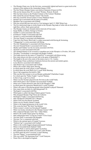 o The Olympic Flame was, for the first time, ceremonially lighted and burnt in a giant torch at the
entrance of the stadium at the Amsterdam Games (1928)
o The first Winter Olympic Games were held at Chamonix (France) in1924.
o Who are the famous three W's in cricket? Weekes, Walcott, Worrell.
o Who has been chosen as the Wisden Cricketer of the Century? Bradman.
o Who started the ancient Olympic Games? The Greeks.
o Who has scored the slowest century in tests? Mudassar Nazar.
o Durand Cup is associated with the game of Football,
o Merdeka Cup is associated with Football.
o Who has scored 400 runs (not out) in a Test inningson April 12, 2004? Brian Lara.
o The five intertwined rings or circles found on the Olympic flag made of white silk are from left to
right blue; yellow, black, green and red.
o The Olympic Games are formally held at intervals of Four years.
o Sergei Bubka, an athlete, belongs to Ukraine.
o 'Gambit' is a term associated with Chess.
o Eisenhower Trophy is associated with Golf.
o 'Scratch' is a term associated with Billiards.
o The term 'Smash' is associated with Badminton.
o 'Cape Griz Zen Putney Mort-Lake' is a place associated with Rowing & Swimming.
o 'Tobagganing" is a term associated with Skiing.
o The term 'Steeplechase' is associated with Horse Racing.
o The term 'Ground Stroke' is associated with Tennis.
o 'Bunker and Chukker' are the two terms associated with Polo.
o 'Stymied' is a term associated with Golf.
o The standard distance to be covered in a marathon race in the Olympics is 26 miles, 385 yards.
o The place ''Twickenham' is associated with Rugby Football.
o The trophy known by the name of "Grand Prix" is associated with Motor-racing.
o How many players are there on each side in the game of Basketball? 5.
o The height or the net in the centre of the tennis court is 3 ft. 2 inches.
o The Olympic Flame symbolizes Continuity between the ancient and modern games.
o Leroy Burrel is associated with Athletics.
o Jules Rimet Cup is associated with Football.
o What is the world's oldest sport? Boxing.
o In which game the word 'carom' is used? Billiards.
o In which game the word 'Bull's Eye' is used? Rifle Shooting.
o Davis Cup competition first held in 1900.
o Who was the first woman to win an Olympic goldmedal? Charlothus Cooper.
o For which sport the "Nehru Trophy” is given? Hockey.
o Is Davis Cup, a cup? It is a bowl.
o Where was the Snooker played for the first time in the world? India.
o With which game is the Colombo Cup associated? Football.
o When were women allowed to take part in the Olympics? 1900
o In which game the expression 'Banana kick' is used? Football.
o What is the name of the playing ground where baseball is played? Diamond.
o How many holes are there in a golf playground? 18.
o 'Hurlington' is associated with Polo.
o Which game is called .the king of Indoor games? Carom.
o Who designed Olympic Flag? Pierre de Coubertin
o Wellington Trophy is associated with Rowing.
o Who introduced Volleyball? W.G. Morgan.
o Where Golf was first played? Scotland.
o Where was Ice Hockey started? Canada.
o Where is the largest gymnasium in the world? USA
o Who wrote the book "My Style? Ian Botham.
o Where women’s cricket was first played? England
o When was hockey introduced in the Olympic Games? 1908
o Who composed Olympic motto? Rev. Father Didon.
o Which is the world's fastest game? Ice Hockey.
o Who authored the book "Living for Cricket"? Clive Lloyd.
o The term 'Huff' is associated with Draughts.
o The term 'Tee' is connected with Golf.
o Which is the national sport of Canada? Lacrosse.
o "Subroto Cup" is associated with Football.
o Where is the world's biggest playgroundsituated? Gulmarg
o Where is Ferozshah Kotla Stadium? Delhi
o The term 'Puck' is used in which game? Ice hockey.
o Who published the book 'Bible of Cricket'? John Wisden.
o In which game the term 'Coxswain' is used? Boating.
o The term “Bogey” is associatedwith Golf.
o Who was called "The Sportsman Poet”? Lord Tennyson.
o Water Polo is developed in England.
 