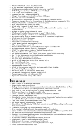 o Who was John Arlott? Famous cricket broadcaster.
o In Asia, where was Olympic Games first held? Japan
o Which country won the Davis Cup for the first time in the world? USA
o With which game is the Prince of Wales Cup associated? Golf
o .King's Cup is associated with Air Racing.
o How many legs does a billiards table have? 8.
o Olympic Games are played in whose honour? Zeus of Olympus.
o 'Finesse' is term associated with Bridge.
o Who was the first Goldmedalist in the modern Olympic Games? James Beconollyis.
o Paralympics (the equivalent-of the Olympic Games for disabled people) was inaugurated in 1960.
o Where the Olympic flag was first hoisted? Antwerp (Belgium).
o What is the colour of the Olympic flag? White
o Who is called Typhoon in the world cricket? Tyson
o Who created a world record for the maximum number of dismissals in Test cricket as a wicket
keeper? Ian Healy
o Where is the biggest stadium in the world? Prague
o Who became Wimbledon Champion even at the age of 17? Boris Becker
o Who was the only king to win a Gold medal at the Olympics? Constantine
o Who created a world record in Test Cricket batting for the longest time? Jacques Kallis
o Who invented the Googly? Bosanquer
o Ryder Cup is associated with Golf.
o 'Little Slam' is a term associated with Bridge.
o 'Arthur Walker Trophy' is associated with Hockey.
o What is Nelson's Eye in cricket? 111
o Who was the first batsman to be given out by the third umpire? Sachin Tendulkar
o Who wrote the book ' Farewell to Cricket'? DonBradman
o Which West Indian cricketer was known 'Big Bird'? Curtly Ambrose
o "Ever Onward”is the motto of Asian Games.
o The Olympic motto 'Citius, Altius, Fortius' means Swifter, higher. Stronger respectively.
o The First SAF Winter Games were held at Himachal Pradesh (India)
o The term 'Roll-in' is associated with hockey
o The tennis player, Rafael Nadal, belongs to Spain.
o Who is the first bowler taken hat-trick in the first three balls of
o The match? Chaminda Vaas
o The national sport of Turkey is wrestling.
o Shojis a Japanese form of Chess.
o Who is the first cricketer to reach 10,000 runs in test matches? Sunil Gavaskar.
o Soccer World Cup Champion is Spain.
o Next Soccer World Cup to be played in 2014 in Brazil.
o Next Olympic Games are to be played in London in 2012.
o Paralympic games will be held in London in 2012.
o Aquaculture refers to fish-farming or fish culture.
IMPORTANT GK
o Baku is famous for the production of petroleum.
o Blue revolution relates to fish farming.
o Borlaug, Norman Ernest was American agricultural scientist and winner of the Nobel Prize for Peace
in 1970. He was one of those who laid the groundwork of the Green Revolution.
o Buoy stands for a man serving in any hotel for luggage transportation or as a guide.
o Chakmas are refugees from Bangladesh settled in India.
o Charar-e-Sharief is the Dargah of Sufi saint Sheikh Nooruddin Wali in Kashmir.
o Charminar is located in Hyderabad (India).
o Chernobayl is a Russian city having a nuclear power plant where a tank of readioactive waste exploded
in April, 1993. This explosion is known as “Chernobyl Disaster”.
o Chris Patten was the last British Governor of Hong Kong.
o It is summer season in Australia during Christmas.
o Churchill was PM of U.K during WWII. He is known to have said “ I have nothing to offer except
blood, sweat and tears.”
o Conditioned Reflex is the term mainly discussed in Psychology.
o Cross-breeding is to be done for achieving quick increase in milk production.
o Crystal oscillator is in electric watch, the component corresponding to pendulum of a pendulum clock.
o The production of cultured pearls is an important cottage industry of Japan.
o Debenture is a certificate issued by a company promising the payment of a specified amount at a fixed
rate of interest after a specified period.
o A deflector is a technique of adjusting for changes in price level.
o Desdemona is a character in the Shakespeare’s play Othello.
o Dicky Dolma is the youngest woman climber of Mt. Everest.
o Dr. Watson is a fictional character created by Sir Arthur Conan Doyle.
o Dunkel Draft relates to international trade.
 