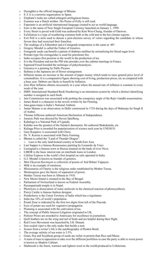 o Dzongkha is the official language of Bhutan.
o E.T.A is a terrorist organization in Spain.
o Elephant’s tusks are called enlarged cartilaginous bones.
o Erasmus was a Dutch writher. His Praise of Folly is still read.
o Esperanto is an artificial international language created to act as world language.
o Euro is the name of New Single European Currency launched on January 1, 1999.
o Every Street is paved with Gold was authored by Kim Woo-Chung, founder of Daewoo.
o Exfoliation is a type of weathering common both in the cold and in the hot climate regions.
o Exit Poll is a term used to denote a post-election survey of voters regarding the candidate in whose
favour they had exercised their franchise.
o The readings of a Fahrenheit and a Centigrade temperature is the same at -40°.
o Gregory Mendel is called the Father of Genetics.
o Fenugreek seeds can benefit a patient of diabetes mellitus by normalizing his blood sugar level.
o Powder-type fire extinguisher is used for petroleum fire.
o India occupies first position in the world in the production of tea.
o It is the President and not the PM who presides over the cabinet meetings in France.
o Sigmund Freud founded the technique of pshychoaralysis.
o Guemica is a painting by Pablo Picasso.
o Ikebana is the Japanese art of flower arrangement.
o Inflation means an increase in the amount of paper money which tends to raise general price level of
commodities. It is a comparative figure showing cost of living, production prices, etc as compared with
a base year. Debtors are likely to benefit by Inflation.
o Zero Rate Inflation obtains necessarily in a year where the annual rate of inflation is constant in every
week of the year.
o ISBN: International Standard Book Numbering is an internation system by which a distinct identifying
number is assigned to each book.
o Jain Commission was associated with probing the conspiracy angle of the Rajiv Gandhi assassination.
o James Bond is a character in the novels written by Ian Fleming.
o Jana-gana-mana is India’s National Anthem.
o Jantar Mantar is an observatory in Delhi constructed in 1724 during the days of Maharaja Jai Singh II
of Amber.
o Thomas Jefferson authored American Declaration of Independence.
o Jurassic Park was directed by Steven Spielberg.
o Kabalega is a National Park of Uganda.
o Kalidas was the greatest of the Sanskrit daramatist. He authored Shakukntala, etc.
o Kalinga Prize is awarded for popularization of science each year by UNESCO.
o Gary Kasparov is associated with Chess.
o Dr. V. Kurein is associated with Dairy Farming.
o Bhutan is called the “Land of Thunder Dragon”.
o Laos is the only land-locked country in South-East Asia.
o Last Supper is a famous Renaissance painting by Leonardo da Vinci.
o Leningrad is a famous town in Russia situated on the bank of river Neva.
o LIBOR is the basic interest rate on interbank loans in London.
o Lifeline Express is the world’s first hospital on rails operated in India.
o G.J. Mendel is known as founder of genetics.
o Meri Ekyaven Kavitayen is collection of poems of Atal Behari Vajpayee.
o Milk is an example of emulsion.
o Missionaries of Charity is the religious order established by Mother Teresa.
o Montesquieu gave the theory of separation of power.
o Mother Teresa was born in Albania in 1910.
o New Moore Island is situated in the Bay of Bengal.
o Parliament of Switzerland is known as Federal Assembly.
o Pasumpatinath temple is in Nepal.
o Photolysis is dissociation of water molecule in the chemical reaction of photosynthesis.
o Pierry Cardin is famous fashion designer.
o Pondicherry is the Union Territory of India which has a legislature.
o India has 16% of world’s population.
o Postal Zone is indicated by the first two digits from left of the Pincode.
o Eyes of potato are used for vegetative propagation.
o Prunning is associated with the cultivation of tea.
o The concept of Public Interest Litigation originated in UK.
o Pulitzer Prizes are awarded to Americans for excellence in journalism.
o Quill feathers are on the wing and tail of birds and are helpful during their flight.
o Red Cross Movement was launched by J.H. Dunant.
o Saw-scaled viper is the only snake that builds a nest.
o Scenes from a writer’s life is the autobiography of Ruskin Bond.
o The average salinity of sea water is 3.5%.
o Gram, Pea and Soyabean group of seeds are richer in protein than Rice and Maize.
o A team of men in opposition to take over the different portfolios in case the party is able to wrest power
is known as Shadow Cabinet.
o Shahtoosh is the finest, warmest and lightest wool in the world produced in Uzbekistan.
 