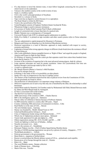 o If a ship desires to travel the shortest route, it must follow longitude connecting the two joints b/w
which travel is to be undertaken.
o Vatican is the smallest country in the world in terms of area.
o Snake is a limbless reptile.
o USA is the world’s principal producer of Soyabean.
o Stromboli is a volcano in Sicily.
o Tape worm has no digestive system because it is a saprophyte.
o The Road Ahead is written by Bill Gates.
o Torah is the sacred book of the Parsis.
o United Kingdom consists of England, Northern Island, Scotland & Wales.
o Wheatstone bridge is used to measure resistances.
o In Lawrence of Arabia Nobel Laureate Pearl S.Buck collaborated.
o Length of a terrestrial mile is lesser than that of a nautical mile.
o Bhakta Tukaram was a contemporary of Aurangzeb.
o Universal Product Code (UPC) is adopted against adulteration in eatables.
o Dolby B or Dolby C is printed on tape recorders and other sound systems refers to Noise reduction
circuit.
o The new administrative capital proposed for Myanmar is Pyinmana.
o Bulgaria and Greece are disputing over the historical Macedonian territory.
o Historical materialism is a tenet of Marxims- approach to study mankind with respect to society,
economy and history.
o Lightning is formed when strong opposite charges in different clouds break down the resistance offered
by intervening air.
o John Locke published a famous pamphlet known as ‘Right of Mass’ and urged the people in England,
America and France to fight for their liberty.
o Eli Whitney of America invented the cotton gin that separates seeds from cotton three hundred times
faster that by hand in 1793.
o In terms of the evolution of organism bat is the most advanced among pigeon, shark & vultures.
o Large aperture telescopes are used for greater resolution. Anton van Leeuwenhoek first time saw
bacteria through a microscope made by him in 1683.
o A seed is a ripened ovule.
o Mr. Barack Hussein Obama is America’s 44th President.
o Pea can fix nitrogen from air.
o Exbiology is the study of life or its possibility on other planets.
o Sandy soil is dry in comparison to clay due to Capillary action.
o The framers of the Constitution borrowed the idea of judicial review from the Constitution of USA.
o Savana grasslands are found in Africa.
o The production of cultured pearls is an important cottage industry of Belgium.
o When two organisms exit in such a way that only one is benefited by the other, the relationship is called
Parasitism.
o Qutub Minar made by Iltutmish, Gol Gumbaz made by Mohammad Adil Shah, Buland Darwaza made
by Akbar and Moti Masjid made by Aurangzeb.
o El Nino is associated with world weather.
o The Red Fort was built by Shahjehan.
o 200th anniversary of the scientist in 2009.... Charles Darwin
o BIN is the intelligence agency of.... Indonasia
o Silicon valley in California is famous because of Software Industry
o In 2008 monarchy ended in a country after 240 years... Nepal
o Country celebrating 50th anniversary of communist revolution... Cuba
o Pearl Harbor is in the state of USA.... Hawaii
o The term Intifada means... Uprising
o Hamas was founded by.. Sheikh Ahmad Yasin in 1987.
o Likud and Kaldima parties belong to... Israel
o Cities of Afghanistan border along with Pakistan border......?????
o Which city of Afghanistan produces most opium... Helmand
o Transit trade agreement b/w pak and afghan in....1965
o Oldest organization among OIC, ECO, SAARC and D8 ........OIC
o Tamils are fighting in which are of Srilanka... Jaffana
o Naxalite movement is in ... India
o Teges is the currency of.... Kazakhstan
o Hemmant Thakare was the... Chief of Indian Squad during Mumbai drama
o The Idea of AESM meeting organization was given by a person of country...Singapore....?????
o World Bank president is .... Zollick
o Petticoat government is the government by... Woman
o Brain Drain is.. migration of skilled labour
o Russia is worried about the Missile defence system of US in.....poland and czech republic.
o Russia gives oil to Europe through the route of... Ukraine
o Khar is in ... Bajur
o The word Philately means.. Stamps collection
o Study of Human races.... Ethnology
o Marco Polo was.. Traveler
 