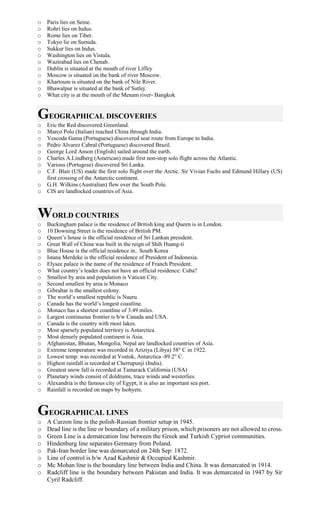 o Paris lies on Seine.
o Rohri lies on Indus.
o Rome lies on Tiber.
o Tokyo lie on Sumida.
o Sukkur lies on Indus.
o Washington lies on Vistula.
o Wazirabad lies on Chenab.
o Dublin is situated at the mouth of river Liffey
o Moscow is situated on the bank of river Moscow.
o Khartoum is situated on the bank of Nile River.
o Bhawalpur is situated at the bank of Sutlej.
o What city is at the mouth of the Menam river- Bangkok
GEOGRAPHICAL DISCOVERIES
o Eric the Red discovered Greenland.
o Marco Polo (Italian) reached China through India.
o Vescoda Gama (Portuguese) discovered sear route from Europe to India.
o Pedro Alvarez Cabral (Portuguese) discovered Brazil.
o George Lord Anson (English) sailed around the earth.
o Charles A.Lindberg (American) made first non-stop solo flight across the Atlantic.
o Various (Portugese) discovered Sri Lanka.
o C.F. Blair (US) made the first solo flight over the Arctic. Sir Vivian Fuchs and Edmund Hillary (US)
first crossing of the Antarctic continent.
o G.H. Wilkins (Australian) flew over the South Pole.
o CIS are landlocked countries of Asia.
WORLD COUNTRIES
o Buckingham palace is the residence of British king and Queen is in London.
o 10 Downing Street is the residence of British PM.
o Queen’s house is the official residence of Sri Lankan president.
o Great Wall of China was built in the reign of Shih Huang-ti
o Blue House is the official residence in.. South Korea
o Istana Merdeke is the official residence of President of Indonesia.
o Elysee palace is the name of the residence of Franch President.
o What country’s leader does not have an official residence: Cuba?
o Smallest by area and population is Vatican City.
o Second smallest by area is Monaco
o Gibraltar is the smallest colony.
o The world’s smallest republic is Nauru.
o Canada has the world’s longest coastline.
o Monaco has a shortest coastline of 3.49 miles.
o Largest continuous frontier is b/w Canada and USA.
o Canada is the country with most lakes.
o Most sparsely populated territory is Antarctica.
o Most densely populated continent is Asia.
o Afghanistan, Bhutan, Mongolia, Nepal are landlocked countries of Asia.
o Extreme temperature was recorded in Aziziya (Libya) 58° C in 1922.
o Lowest temp: was recorded at Vostok, Antarctica -89.2° C.
o Highest rainfall is recorded at Cherrapunji (India).
o Greatest snow fall is recorded at Tamarack California (USA)
o Planetary winds consist of doldrums, trace winds and westerlies.
o Alexandria is the famous city of Egypt, it is also an important sea port.
o Rainfall is recorded on maps by Isohyets.
GEOGRAPHICAL LINES
o A Curzon line is the polish-Russian frontier setup in 1945.
o Dead line is the line or boundary of a military prison, which prisoners are not allowed to cross.
o Green Line is a demarcation line between the Greek and Turkish Cypriot communities.
o Hindenburg line separates Germany from Poland.
o Pak-Iran border line was demarcated on 24th Sep: 1872.
o Line of control is b/w Azad Kashmir & Occupied Kashmir.
o Mc Mohan line is the boundary line between India and China. It was demarcated in 1914.
o Radcliff line is the boundary between Pakistan and India. It was demarcated in 1947 by Sir
Cyril Radcliff.
 