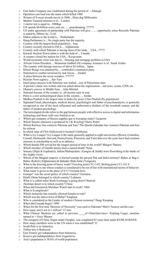 o East India Company was established during the period of ... Jehangir
o Operation cast lead was the name which killed 1400
o Winner of 8-oscar awards movie in 2008....Slum dog Millionaire
o Madam Tausand museum is in .. London
o 1-metric ton is equal to...1000kgs
o UN spends $8-billion every year on........peacekeeping..??????
o US under agreement of partnership with Pakistan will give .........opportunity zones Recently Pakistan
is aided by 200mw by.. UAE
o Oldest anthem in the world is.... Netherlands
o Hung Parliament is....No single party has the majority
o Country with the largest Kurd population... Iraq
o Country recently elected to IAEA.... Afghanistan
o Country with which Pakistan is having most of his trade.... USA...?????
o Karachi Nuclear Power plant is with the help of ... Canada
o A country closed her station for USA... Kyrgyzstan
o World economic crisis was due to... Housing and mortgage problem in USA
o African Union President.... Moammar Gadhafi Oil company Aramaco is of.. Saudi Arabia
o The country with foreign reserves of above $2 trillion... Japan
o Khmer Rouge was attacked by.... combodia's communist party
o Statement to combat terrorism by task forces.... Zardari
o A place between the seven wonders..???????
o Russian News agency.....Itar-Tass
o Israel peace process with Palestine was stalled....size of Palestinian state
o A person’s name was written and was asked about the organization... red cross, scouts, CNN, etc
o Obama's convoy to Middle East.... John Mitchel
o National Income of the country is...all income earn in year
o Petra is a new archaeological place in the country..... Jordan
o Madhya Pradesh is the largest state in India (by area); Uttar Pradesh (by population)
o Sigmund Freud, physiologist, medical doctor, psychologist and father of psychoanalysis, is generally
recognized as one of the most influential and authoritative thinkers of the twentieth century and the
father of modern psychology.
o The term digital divide refers to the gap between people with effective access to digital and information
technology and those with very limited or no.
o Which gas company of Russia supplies gas to European states? Gazprom
o Which famous character is produced by J.K Rowling? Harry Potter
o Which Railway line connects Pakistan and Iran? The Quetta-Zahedan line connects Pakistan and Iran
by railway
o In which state of USA Hollywood is located? California.
o What is Ivy League? Ivy League is the name generally applied to eight universities (Brown, Columbia,
Cornell, Dartmouth, Harvard, Pennsylvania, Princeton, and Yale) that over the years have had common
interests in scholarship as well as in athletics.
o Which female PM served for the longest period of time in the world? Margret Thature.
o Which member of Gandhi family died a natural death? None.
o Smeary (Dajla & Euphrates), Indian/Mohinjodaro. (Gangies & Sindh) were flourishing at the banks of
the mighty rivers.
o Which of the Mughal emperor is burried outside the present Pak and India territory? Babur at Bag-e-
Babur (Kabul) (Afghanistan) & Bahadur Shah Zafar (Yangoon).
o What is the freezing point of heavy water? Freezing point (°C) 3.82, Boiling point (°C) 101.4
o A pariah state is one whose conduct is considered to be out of line with international norms of behavior.
o What name is given to the place of 9/11? Ground Zero
o Gestapo" was the secret police of which country? Germany.
o Khalil Jibran belonged to which country? Lebanon
o What it is called when Stock Exchange is going down? Bearish
o Akelman desert is in which country? China
o When did Greenwich Meridian Watch start to work? 1884
o What is Evangelicals?
o Which monarchy has recently allowed females to rule?
o Which was the native town of Babar? Farghana
o Who is considered as the Leader of modern Chinese economy? Deng Xiaoping
o When did Crusade begin? 1099
o When for the first time 'Doctrine of Necessity" was used in Pakistan? Mulvi Tameez-ud-din case
o How many zero'z are in 1 trillion? 12 zero
o What Chinese Muslims are called in province ____of China?province= Xinjiang Uygur, muslims
named as = Geys' Mazars
o The conquest of China, begun under Genghis, was completed 65 years later under KUBLAI KHAN.
o How many members were in the UN when it was established? 51
o South Pole is in Antactica.
o Tallest tree is Redwood.
o East Timore got independence from Indonesia.
o Kosovo got indidependence from Yogoslavia.
o Asia’s population is 58.6% of world population.
 
