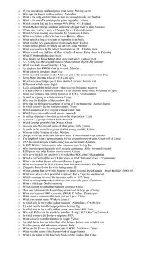 o If you were doing vaccimulgence what doing: Milking a cow
o Who was the Greek goddess of love: Aphrodite
o What is the only creature that can turn its stomach inside out: Starfish
o What is the world’s most popular green vegetable: Lettuce
o Which country had the first women MPs 19 in 1907: Finland
o Which Mediterranean countries orchestra is bigger than its army Monaco
o Where can you buy a copy of Penguin News: Falkland Islands
o Which African country was founded by Americans: Liberia
o What was Britain called - before it was Britain: Albion
o What part of a frog do you rub to hypnotise it: Its belly
o What was the first gramophone record made from: Tinfoil
o which famous person invented the cat flap: Isaac Newton
o What was invented by Dr Albert Southwick in 1881: Electric chair
o Where would you find line of Mars - Girdle of Venus: Palm - lines in Palmistry
o What do Ombrophobes fear: Rain
o Who landed on Timor Island after being cast adrift: Captain Bligh
o A C-Curity was the original name of what common object: Zip Fastener
o What does ludo mean (literally): I Play
o An elephant has 400000 what in its trunk: Muscles
o What colour is cerulean: Deep Blue
o What does Zip stand for in the American Zip Code: Zone Improvement Plan
o Percy Shaw invented what in 1934: Cats eyes
o Which acid was first prepared from distilled red ants: Formic acid
o Milton lost which sense: Sight
o Eiffel designed the Eiffel tower - what was his first name: Gustave
o The Koh-i-Nor is a famous diamond - what does the name mean: Mountain of Light
o What was Britain's first colony (annexed in 1583): Newfoundland
o A skulk is a group of which animals: Foxes
o Who was the Goddess of the rainbow: Iris
o Who was the first actor to appear on cover of Time magazine: Charlie Chaplin
o In which country did the turnip originate: Greece
o Which animals can live longest without water: Rats
o Which fruit contains the most protein: Avocado
o In sailing ship days who often acted as the ships doctor: Cook
o A muster is a group of which birds: Peacocks
o Which country grew the first Orange: China
o Gossima was the original name of what game: Table Tennis
o A kindle is the name for a group of what young animals: Kittens
o Minerva is the Goddess of what: Wisdom
o One person every 6 seconds dies from what: Contaminated water diseases
o The length of what is approximately 1/10th circumference of earth: Great wall of China
o USA has most airports which country has second most: Australia
o In 1829 Walter Hunt invented what common item: Safety Pin
o Who invented punched cards used in early computing 1880s: Herman Hollerith
o 1500 paces was what Roman measurement: League
o Who gave the UN the land in NY to build their HQ: John D Rockerfeller
o Which writer coined the word Cyberspace in 1984: William Gibson –Neuromancer
o What is the oldest known infectious disease: Leprosy
o What was invented in 1855 45 years later than it was needed: Can Opener
o Chogori is better know by what boring name: K2
o Which country has the worlds biggest (on land) National Park: Canada – Wood Buffalo 17300s ml
o What was Edison’s first practical invention: Tick a Tape for stockmarket
o Which company invented the transistor radio in 1952: Sony
o What metal impurity makes rubies red and emeralds green: Chromium
o What is dittology: Double meaning
o Which country invented the mariners compass: China
o How was Alexander the Greats body preserved: In large jar of honey
o What was invented 1903 - patented 1906 G C Beilder: Photocopier
o What country consumes the most coal each year: China
o What does soviet mean: Workers Council
o In which city is the worlds oldest museum - Ashmolian 1679: Oxford
o To what family does the hippopotamus belong: Pig
o In which city is the worlds oldest tennis court from 1496: Paris
o Who said Politics is the art of the possible 11 Aug 1867: Otto Von Bismarck
o In which country did Turkeys originate: USA
o What colour is worn for funerals in Egypt: Yellow
o An Arab horse has less what than other horses: Bones - one vertebra less
o In what country did red onions originate: Italy
o What job did Ernest Hemmingway do in WW1: Ambulance Driver
o What was the name of the Roman God of sleep-Somnos
o What is the name of the four holy books of the Hindus-The Vedas
 