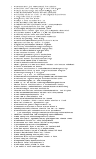 o What animal always gives birth to same sex twins-Armadillo
o What colour is named after a battle fought in Italy in 1859-Magenta
o What does the name Ghengis Khan mean-Very Mighty Ruler
o What is the most common disease in the world-Dental Caries
o Which country was the first to make seat belts compulsory-Czechoslovakia
o A young what is called an Eyas-Hawk
o In a Gynocracy - who rules- Women
o What type of animal is a markhor-Wild Goat
o What is the last book of the Bible-Revelations
o What historical event was referred to as Black 47-Irish Potato Famine
o Tempera uses water and what to paint with- Egg Yoke
o Which company developed the Laser Printer -Cannon
o The name of which countries capital means good air-Argentina – Buenos Aires
o Which dictator preferred 50,000 rifles to 50,000 votes-Benito Mussolini
o What country was once named New France- Canada
o In which country were modern banknotes first used-Sweden
o What does the syrinx help a bird to do-Sing
o What food item in French literally means twice cooked-Biscuit
o The Titanic has a sister ship - name it-The Olympic
o Halcyon is the poetic name for which bird-Kingfisher
o Which country invented French fried potatoes-Belgium
o The word bungalow comes from which language-Hindi
o What is the Japanese Shinkasen-High speed Train
o What is a revelator-Horizontal Escalator
o Where was Napoleon born-Ajaccio -Corsican capitol
o In the wild what animal pollinates banana plants-Bats
o What color is the Black Box carried in aircraft-Orange
o Allium Sativum is better known as what-Garlic
o What was Madam Curie's husbands name-Pierre
o The USA president lives in the White House - Who Blue House-President South Korea
o What does an aronophobe fear -Internet
o Which world famous landmark is found on Mount Lee? The Hollywood Sign
o The name of which Indian city means Village of Boiled Beans -Bangalore
o What county has its map on its flag-Cyprus
o Lucknow is a city in India - and what other country-Canada
o What invention was nicknamed the Noisy Serpent in 1902-Vacuum Cleaner
o What country has a regiment of bicycle mounted soldiers-Switzerland
o Which animal has legs but can’t walk- Hummingbird
o In what city 1985 was the world’s first computer museum opened-Boston
o Skeleton is derived from Greek - what is its literal translation-Dried Up
o Edward Hunter USA Journalist invented what term Korean war-Brainwashing
o What word in English has the most definitions-Set
o Desire for more cows is the translation what Sanskrit word-War - same in English
o What is the most mentioned name in the Bible-David - Jesus is second
o What is a spermologer interested in- Trivia
o What is 2000 in Roman Numerals- MM
o What is the sacred animal of Thailand-White Elephant
o We have all heard Hari Krishna - what does Krishna mean-Dark as a cloud
o Feline cats - Bovine Cows - Aquiline what -Eagle
o What animal is the symbol of long life in Korea-Deer
o What animal was the symbol of freedom in ancient Rome-Cat
o Time Magazine named what as the Man of the Year 1982-The Computer
o What animals teeth were used as knife blades by the Indians-Beaver
o If you were studying Iatrology what would you be studying-Science of Medicine
o The United Nations in New York were originally where-San Francisco
o In what country is the northernmost point of Africa-Tunisia
o In what film - Charlie Chaplain have his first speaking part 1940-The Great Dictator
o What Prophet in the Bible had a talking donkey-Balaam
o What common word comes from the Latin for who are you-Quiz
o Napoleon had a fear of what - Aelurophobia-Cats
o If you graduate with a degree in music what color tassel wear-Pink
o In the Bible who built the ancient city of Babylon-Nimrod
o What was the first day of the year in the Roman calendar-25th March
o What does Karaoke literally mean -Empty Orchestra
o In what country did stamp collecting start -France
o Where do the White and Blue Niles join-Khartoum - in Sudan
o What are young bats called-Pups
o What plant has flowers but no leaves-Cactus
o Who was the Roman Goddess of peace-Pax
o What is a baby squirrel called-Kit or Kitten
o If you are born in March what is your Flower-Violet
 