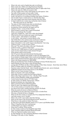o What is the only word in English that ends in mt-Dreamt
o What country has a Bible on its flag-Dominican Republic
o What is the only number in English that has letters in alpha order-Forty
o What is the name for 100th of a second-A Jiffy
o 10% (by weight) of the world’s land animals are what species- Ants
o The milk of what creature will not curdle- Camel
o What do cockroaches do every fifteen minutes-Fart
o Noah's Ark had two of everything including what feature- Windows
o The Invisible Empire is better known as what-Klu Klux Klan
o The word vinegar come from French meaning what-Sour Wine
o In Saudi Arabia by law women may not become what-A Doctor
o Most blue eyed cats are what-Deaf
o The name of which animal means does not drink-Koala
o Collective Nouns - a Convocation of what-Eagles
o In proportion which animal has the largest eye-Cat
o Collective Nouns - a Cast of what -Falcons
o What European countries flag is square-Switzerland
o What is an octothrope-The # symbol
o Tigers have stripped fur - what color is their skin-Stripped
o What bird has the most feathers per square inch-Penguin
o A dog is canine - what animal is ovine-Sheep
o A cat is feline - what animal is murine-Mouse or Rat
o The Golden Rain is the common name of what tree-Laburnum
o What countries nation anthem is Land of Two Rivers-Iraq
o Queen Alexandria's is the world’s largest what-Butterfly 1 foot wing
o Collective nouns - A train of what -Camels
o Who said "The child is the father of the man"-Wordsworth
o Collective nouns - a streak of what-Tigers
o There are over 130000 species of what on earth-Butterflies
o Azote was the original name of what element-Nitrogen
o What animals cannot swim-Gorillas
o The UIT govern what sport-International shooting union
o There are more telephones than people in what city-Washington USA
o If you landed at Arlanda airport where would you be-Stockholm Sweden
o What country declared itself first atheist state in 1967-Albania – banned religion
o What is the Roman numerals for 3000-MMM
o What are Jean Bernard, Pierre St-Martin and Berger in France-Worlds deep caves
o Dallol Ethiopia has what claim to fame-Worlds hottest
o average place 94-Where are Bay of Heats and Bay of Dew Sinus Aestuum – Roris-Near side of Moon
o What is Canada's oldest city founded in 1608-Quebec
o Narcotics comes from the Greek - what it literally mean-Electric eels - put on foreheads
o Siddhartha Gautama became better known as who-Buddha
o Where was Ice Cream invented- China
o What was Socrates wife's name-Xanthippe
o What order of insects contains the most species-Beetles
o What is Rice Paper made from-A Tree - The Rice Paper Tree pith
o What is Nelson Mandela's middle name-Rolihlahla
o Tenzin Gyatso became what in 1937-Dali Lama
o In what country was Mother Theresa born- Albania
o Reykjavik translates into what-Smoky Bay
o What is Christmas Disease-Mild Hemophilia
o What US state is the magnolia state-Mississippi
o 72% of what country is covered by forest- Finland
o On what are the world’s smallest paintings painted- Pin Heads
o What city used to be known as Baytown-Ottawa
o The Red Rose City has what more common name in Jordan-Petra
o Who does a Filicide kill-Son or Daughter
o What was the first country to recognize the US as independent-Morocco
o And what country won it- Sweden
o What is the world’s most widely eaten fish- Herring
o What was the name of the first presidential aircraft -Sacred Cow
o What flower is the symbol of culture-The Lotus
o In what prison did Nelson Mandela spend 19 of 27 years in jail-Robben Island
o What is Virga-Rain they don’t reach ground
o A Pullicologist is an expert in what-Fleas
o What color is caffeine- White powder
o In what country would you buy Kingfisher lager-India
o Name Australia's highest mountain-Mount Kosciusko
o What was Napoleons mothers name-Laticia
o In what language was The Communist Manifesto written-German
o Monology is the study of what- Stupidity
 