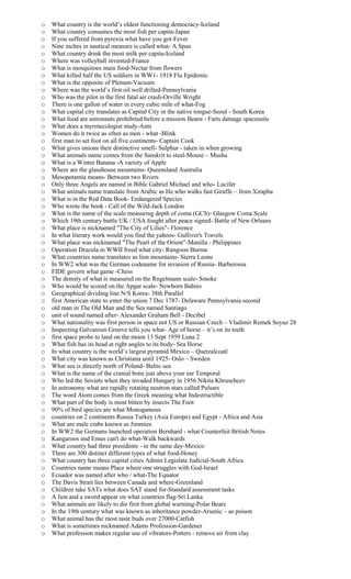 o What country is the world’s oldest functioning democracy-Iceland
o What country consumes the most fish per capita-Japan
o If you suffered from pyrexia what have you got-Fever
o Nine inches in nautical measure is called what- A Span
o What country drink the most milk per capita-Iceland
o Where was volleyball invented-France
o What is mosquitoes main food-Nectar from flowers
o What killed half the US soldiers in WW1- 1918 Flu Epidemic
o What is the opposite of Plenum-Vacuum
o Where was the world’s first oil well drilled-Pennsylvania
o Who was the pilot in the first fatal air crash-Orville Wright
o There is one gallon of water in every cubic mile of what-Fog
o What capital city translates as Capital City in the native tongue-Seoul - South Korea
o What food are astronauts prohibited before a mission Beans - Farts damage spacesuits
o What does a myrmecologist study-Ants
o Women do it twice as often as men - what -Blink
o first man to set foot on all five continents- Captain Cook
o What gives onions their distinctive smell- Sulphur - taken in when growing
o What animals name comes from the Sanskrit to steal-Mouse – Musha
o What is a Winter Banana -A variety of Apple
o Where are the glasshouse mountains- Queensland Australia
o Mesopotamia means- Between two Rivers
o Only three Angels are named in Bible Gabriel Michael and who- Lucifer
o What animals name translate from Arabic as He who walks fast Giraffe – from Xirapha
o What is in the Red Data Book- Endangered Species
o Who wrote the book - Call of the Wild-Jack London
o What is the name of the scale measuring depth of coma (GCS)- Glasgow Coma Scale
o Which 19th century battle UK / USA fought after peace signed- Battle of New Orleans
o What place is nicknamed "The City of Lilies"- Florence
o In what literary work would you find the yahoos- Gulliver's Travels
o What place was nicknamed "The Pearl of the Orient"-Manilla - Philippines
o Operation Dracula in WWII freed what city- Rangoon Burma
o What countries name translates as lion mountains- Sierra Leone
o In WW2 what was the German codename for invasion of Russia- Barberossa
o FIDE govern what game -Chess
o The density of what is measured on the Rngelmann scale- Smoke
o Who would be scored on the Apgar scale- Newborn Babies
o Geographical dividing line N/S Korea- 38th Parallel
o first American state to enter the union 7 Dec 1787- Delaware Pennsylvania second
o old man in The Old Man and the Sea named Santiago
o unit of sound named after- Alexander Graham Bell - Decibel
o What nationality was first person in space not US or Russian Czech – Vladimir Remek Soyuz 28
o Inspecting Galvanism Groove tells you what- Age of horse – it’s on its teeth
o first space probe to land on the moon 13 Sept 1959 Luna 2
o What fish has its head at right angles to its body- Sea Horse
o In what country is the world’s largest pyramid Mexico – Quetzalcoatl
o What city was known as Christiana until 1925- Oslo – Sweden
o What sea is directly north of Poland- Baltic sea
o What is the name of the cranial bone just above your ear Temporal
o Who led the Soviets when they invaded Hungary in 1956 Nikita Khruschcev
o In astronomy what are rapidly rotating neutron stars called Pulsars
o The word Atom comes from the Greek meaning what Indestructible
o What part of the body is most bitten by insects The Foot
o 90% of bird species are what Monogamous
o countries on 2 continents Russia Turkey (Asia Europe) and Egypt - Africa and Asia
o What are male crabs known as Jimmies
o In WW2 the Germans launched operation Bernhard - what Counterfeit British Notes
o Kangaroos and Emus can't do what-Walk backwards
o What country had three presidents - in the same day-Mexico
o There are 300 distinct different types of what food-Honey
o What country has three capital cities Admin Legislate Judicial-South Africa
o Countries name means Place where one struggles with God-Israel
o Ecuador was named after who / what-The Equator
o The Davis Strait lies between Canada and where-Greenland
o Children take SATs what does SAT stand for-Standard assessment tasks
o A lion and a sword appear on what countries flag-Sri Lanka
o What animals are likely to die first from global warming-Polar Bears
o In the 19th century what was known as inheritance powder-Arsenic – as poison
o What animal has the most taste buds over 27000-Catfish
o What is sometimes nicknamed Adams Profession-Gardener
o What profession makes regular use of vibrators-Potters - remove air from clay
 