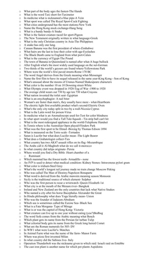 o What part of the body ages the fastest-The Hands
o What is the word Taxi short for-Taximeter
o In medicine what is nicknamed a blue pipe-A Vein
o What sport was called The Royal Sport-Cock Fighting
o What cities underground has the most stations-New York
o Name the Hong Kong stock exchange-Hang Seng
o What is a bandy bandy-A Snake
o What is the fastest creature raced for sport-Pigeon
o The New Testament originally written in what language-Greek
o What is the only Christian country in Asia-The Philippines
o A snake has only one lung.
o Canaan Banana was the first president of where-Zimbabwe
o What hairs are the last to lose their color with age-Eyelashes
o The Black Death came to England from what port-Calais
o What is the currency of Egypt-The Pound
o The town of Banana in Queensland is named after what-A huge bullock
o After English what's the most widely used language on the net-German
o Two thirds of the world’s geysers are found where-Yellowstone Park
o Where were the world’s first paved streets-Rome 170 BC
o The word Angel derives from the Greek meaning what-Messenger
o Name the first film to have its sequel released in the same year-King Kong - Son of Kong
o What's unusual about the moons of Uranus-Named Shakespeare characters
o What color is the number 10 on 10 Downing street-White
o What Olympic event was dropped in 1920-Tug of War -1900 to 1920
o The average child wears out 730 by age ten 730 what-Crayons
o What nation invented the toilet seat- Egyptian
o What is an onychophagist- A nail biter
o Woman's are faster than men's, they usually have more - what-Heartbeats
o The electric light first available product what's second-Electric Oven
o What's the only city today split in two by a wall-Nicosia Cyprus
o What is the Latin word for poison-Virus
o In medicine what is an Anomaloscope used for-Test for color blindness
o In what sport would you find a Tall Tale-Squash - Tin strip ball can't hit
o What is the most redesigned appliance in the world-Telephone Handset
o In Tennis where is the Australian Open played-Flinders Park
o What was the first sport to be filmed -Boxing by Thomas Edison 1894
o What is measured on the Torro scale -Tornados
o Satan is Lucifer but what does Lucifer mean -The Light Bearer
o What does a Grabatologist collect-Ties
o What country has two AK47 assault rifles on its flag -Mozambique
o The Arabs call it Al-Maghreb what do we call it-morocco
o In what country did tulips originate- Persia
o Where would you find a Dry Bible :Heart chamber of a
o Ruminant
o Which mammal has the fewest teeth- Armadillo - none
o An IVP is used to detect what medical condition- Kidney Stones- Intravenous pylori gram
o What color is iridium-Steel Grey
o What's the world’s longest rail journey made no train change Moscow Peking
o Who was called The Man of Destiny-Napoleon Bonaparte
o What word is derived from the Arabic mawsim meaning season Monsoon
o Sicily is the traditional source of which element- Sulphur
o Who was the first person to wear a wristwatch- Queen Elizabeth 1st
o What city is at the mouth of the Menam river- Bangkok
o Ireland and New Zealand are the only countries that lack what Native Snakes
o Who named a city after his horse Bucephalus Alexander the Great
o In Hindu philosophy what does Yoga literally mean- Union
o Who was the founder of Judaism-Abraham
o Which sea is sometimes called the Euxine Sea- Black Sea
o What is a Fata Morgana- Type of Mirage
o What is or was the capitol of Hong Kong- Victoria
o What creature can live up to one year without eating (you?)Bedbug
o The word Sofa comes from the Arabic meaning what Bench
o Which plant gets its name from the Persian for turban Tulip
o What celestial body gets its name from the Greek long haired Comet
o What are the Roman numerals for 505- DV
o In WW1 what were Lucifer's- Matches
o In Animal Farm what was the name of the farm- Manor Farm
o Where was pizza first invented Milan
o In what country did the Sabines live- Italy
o Operation Thunderbolt was the nickname given to which raid: Israeli raid on Entebbe
o The cast iron plant is another name for which pot plantn Aspidistra
 