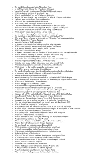o The word Mongol means what in Mongolian- Brave
o In the USA what is Marine One- Presidents Helicopter
o Name the first teddy bear in space- Mishka 1980 Olympic mascot
o Which acid dissolves glass- Hydrofluoric Acid
o What is a half of a half of a half of a half- A Sixteenth
o Airman T E Shaw in WW2 was better known as who- T E Laurence of Arabia
o Hydrosis is the medical term for what -Sweating
o What does per capita literally mean- Per Head
o What country used the ringgit as currency- Malaysia
o On a standard rainbow what colour is on the inside of the curve Violet
o What animal stands for the longest period- African Elephant over 50 years
o Who was the father of Alexander the Great- Philip II of Macedon
o Which country makes the most films per year- India
o In what does a steganographer write messages- Invisible ink
o The martial art tai quon do translates literally as what Kick Art Way
o Who wrote "To err is human to forgive divine" Alexander Pope essay on criticism
o What is the capital of Panama- Panama
o Name the Capital of the Ukraine-Kiev
o In Bradshaws you would find information about what-Railways
o Which countries leader was an extra in Hollywood-Fidel Castro
o BOZ was the penname if which writer-Charles Dickens
o Which spice comes in hands -Ginger
o In the Old Testament what is the first book of Moses-Genesis - first 5 all Moses books
o What is the literal meaning of the title Viceroy-In place of the King
o What word describes one tenth of a nautical mile-Cable
o Men are ten times more likely than women to have what-Colour Blindness
o What has 32 panels and 642 stitches-A football (soccer)
o Oil is the most traded product in the world what is the second-Coffee
o What animals evidence is admissible in US courts-A Bloodhound
o Which country in the world produces the most mangos-India
o 2.47105 acres is equal to what SI unit-Hectare
o The word philosophy comes from Greek literally meaning what Love of wisdom
o In computing what does EPOS stand for-Electronic Point of Sale
o Vanilla is part of which plant family-Orchids
o Name woman set up free birth control clinic in Holloway in 1920 Marie Stopes
o The Wright brothers made aircraft but what was their other job: Bicycle manufacturers
o Which city is the capital of Tuscany-Florence
o What is the opposite of nocturnal -Diurnal
o What fruit does not ripen after picking-Pineapple
o What country consumes the most coffee per capita 25 Lb-Finland
o In the animal kingdom what creatures are in the order—Chiroptera-Bats
o What would you do with a wandering sailor-Plant it it’s a plant
o Germans call a WW1 sea fight Battle of Skagerrak what in UK Battle of Jutland
o Sand, Soda and what are the main ingredients of glass-Limestone
o What color are the seats in the House of Lords-Red - Commons green
o If a doctor gave you an Ishihara test what is he testing-for Color blindness
o Only one miracle is mentioned in all four gospels what is it: Feeding of 5000
o What is the official language of Cuba-Spanish
o What new invention was shown to Queen Victoria 14 Jan 1878:The telephone
o A horses height is measured from the ground to what part :Withers - base of neck crest line
o Who was the last Emperor of France-Napoleon III
o What country does China have its longest land border with: Mongolia
o Where are a whales nipples -On its back
o What is measured in units called jnd-Sensitivity Just Noticeable difference
o A napiform thing is shaped like what-A turnip
o What was the first country in 1824 to legalize Trade Unions-Britain
o What is the world’s longest insect-Borneo stick insect
o The angel shark has what other name-The monkfish
o Which creatures communicate by touch, smell and dance-Bees
o In which country did the study of geometry originate -Egypt
o What was the capitol of Russia before Moscow-Saint Petersburg
o And who designed it-Michelangelo
o What does the DIN number mean on photographic film-Speed of film
o In the body what do the Islets of Langerhans do-Secrete Insulin
o What capitol is on the slopes of the volcano Pichincha-Quito Ecuador
o What is embolia-Hesitations in speech
o Vitamin B2 has what other name Riboflavin
o What is the biggest tourist attraction in Zambia-Victoria falls
o In WW2 what kind of aircraft was a horsa-A glider
o A newborn bactrian camel has how many humps- None
o Where is the world’s largest mine-Carletonville South Africa
 