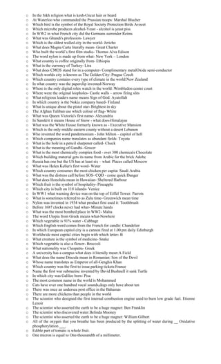 o In the Sikh religion what is kesh-Uncut hair or beard
o At Waterloo who commanded the Prussian troops: Marshal Blucher
o Which bird is the symbol of the Royal Society Protection Birds Avocet
o Which microbe produces alcohol-Yeast - alcohol is yeast piss
o In WW2 in what French city did the Germans surrender Reims
o What was Ghandi's profession- Lawyer
o Which is the oldest walled city in the world- Jericho
o What does Magna Carta literally mean- Great Charter
o Who built the world’s first film studio- Thomas Alva Edison
o The word nylon is made up from what- New York – London
o What country is coffee originally from- Ethiopia
o What is the currency of Turkey- Lira
o What does CMOS stand for in a computer- Complimentary metalOxide semi-conductor
o Which worlds city is known as The Golden City: Prague Czech
o Which country contains every type of climate in the world:New Zealand
o In what country was the paperclip invented-Norway
o Where is the only digital rolex watch in the world :Wimbledon centre court
o Where were the original loopholes- Castle walls – arrow firing slits
o What religious leaders name means Sign of God: Ayatollah
o In which country is the Nokia company based- Finland
o What is unique about the pistol star- Brightest in sky
o The Afghan Taliban use which colour of flag- White
o What was Queen Victoria's first name- Alexandria
o In Sanskrit it means House of Snow - what does-Himalayas
o What was the White House formerly known as - Executive Mansion
o Which is the only middle eastern county without a desert Lebanon
o Who invented the word pandemonium - John Milton – capitol of hell
o Which companies name translates as abundant fields: Toyota
o What is the hole in a pencil sharpener called- Chuck
o What is the meaning of Gandhi- Grocer
o What is the most chemically complex food - over 300 chemicals Chocolate
o Which building material gets its name from Arabic for the brick Adobe
o Russia has one but the US has at least six – what: Places called Moscow
o What was Helen Keller's first word- Water
o Which country consumes the most chicken per capita: Saudi Arabia
o What was the distress call before SOS- CQD - come quick Danger
o What does Honolulu mean in Hawaiian- Sheltered Harbour
o Which fruit is the symbol of hospitality- Pineapple
o Which city is built on 118 islands- Venice
o In WW1 what warning device was on the top of Eiffel Tower: Parrots
o What is sometimes referred to as Zulu time- Greenwich mean time
o Nylon was invented in 1934 what product first used it: Toothbrush
o Before 1687 clocks never had what- Minute hands
o What was the most bombed place in WW2- Malta
o The word Utopia from Greek means what-Nowhere
o Which vegetable is 91% water - Cabbage
o Which English word comes from the French for candle: Chandelier
o In which European capitol city is a cannon fired at 1.00 pm daily Edinburgh
o Worldwide most capital cities begin with which letter- B
o What creature is the symbol of medicine- Snake
o Which vegetable is also a flower- Broccoli
o What nationality was Cleopatra- Greek
o A university has a campus what does it literally mean:A Field
o What does the name Dracula mean in Romanian: Son of the Devil
o Whose name translates as Emperor of all-Genghis Khan
o Which country was the first to issue parking tickets:France
o Name the first war submarine invented by David Bushnell it sank Turtle
o In which city was Galileo born- Pisa
o The most common name in the world is Mohammed
o Cats have over one hundred vocal sounds,dogs only have about ten
o There was once an undersea post office in the Bahamas
o There are more chickens than people in the world
o The scientist who designed the first internal combustion engine used to burn low grade fuel. Etienne
Lenoir
o The scientist who asserted the earth to be a huge magnet: Ben Franklin
o The scientist who discovered water.Belinda Mooney
o The scientist who asserted the earth to be a huge magnet: William Gilbert
o All of the oxygen that you breathe has been produced by the splitting of water during __ Oxidative
phosphorylation ___.
o Edible part of tomato is whole fruit.
o One micron is equal to One-thousandth of a millimeter.
 