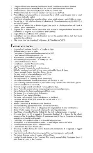 o 17th parallel line is the boundary line between North Vietnam and the South Vietnam.
o 24th parallel Line lies in Rann of Kutch. It is frontier between Pakistan and India.
o 38th Parallel line is the boundary between North and South Korea.
o 49th Parallel Line is the boundary line between Canada and the USA.
o Plimsoll Lime is a horizontal line on a merchant ship to which a ship the upper limit to which
a ship may be legally loaded.
o Dead line is a boundary line around a military prison which prisoners are forbidden to cross.
o Durand line is 1300 mile long frontier b/w Pakistan & Afghanistan demarcated in 1893-95. it
has over 200 passes.
o Green line is a painted line in Nicosia (Cyprus) that serves as a demarcation line b/w Greek &
Turkish Cypriot communities.
o Maginot line is French line of fortification built in WWII along the German border form
Switzerland to Belgium. It divides France from Germany.
o Maginot line divides France from Germany.
o Mannerheim line was defensive fortification line on the Karelian Isthmus built by Finland
against the Soviet Union.
o Oder-neisse Line was boundary b/w Germany & Poland during WWII.
IMPORTANT FACTS
o 6 people lost lives in the Great Fire of London in 1666.
o Bofors scandal occurred in India.
o First system of English short hand was devised in 1602.
o China is situated in Eastern part of Asia.
o Afghanistan is a landlocked country Central Asia.
o Bosnia-Herzegovina joined the UN on May 22, 1992.
o Capital of Micronesia is Palikir.
o Costa Rica is a Central American country.
o Equator passes through Brazil.
o After Australia, Europe is the smallest continent.
o Sakhalin Islands enriched with oil reserves are claimed by Russia & Japan.
o Changa Manga is famous for sisham Timber forests.
o The total length of railways in Pakistan is 8875 km.
o Sialkot has the highest annual rainfall.
o The largest district of Punjab by area is Bahawalpurj.
o Pakistan Environmental Protection Ordinance was enforced in 1984.
o Frost shattering kind of weather takes place on the valley side above the surface of a glacier.
o Monsoon wind reverses seasonlally.
o Bermuda triangle extends up to South Florida & Puerto Rico.
o Kyoto Protocol is an international treaty relating to environmental problems.
o Hazrat Baha-ud-Din Zaklariaya belongs to Chistia order.
o The longest river in South Asia is Brahmputra.
o The length of river Indus is 2880 km.
o The oldest Hydro-electric Project in Pakistan is in Malakand.
o The oldest barrage on the river Indus at Sukkur was built in 1932.
o Europe has no desert.
o Arabia, Scandinavia & Alaska are called Peninsula.
o The richest fishing ground in the world is North Eastern Asia.
o When one place on the earth is on a bigger eastern longitude then its time will be ahead.
o Bond Street is located in London. It is famous for tailoring and jewelry.
o Dalal Street is located in Mumbai (India). It is the stock exchange market of Mumbai.
o Drowning Street No. 10 is located at Westminster (England). It is famous for the official
residence of the British Prime Minister. It was named after Sir George Drowning, a diplomat
under Cromwell and King Charles II.
o Elgin Street is located in Scotland. It is the world’s shortest street.
o Young Street is located in Toronto (Canada). It is the longest street in the world.
o Vicolo della virilita is the world’s narrowest street.
o Canal Street is the widest street in USA.
o Broadway (USA) is famous for various theaters and cinema halls. It is regarded as biggest
street in the world.
o Fleet Street is in London where newspaper offices and press agencies are located.
o The busiest shopping centre of London is Oxford Street
o Lombart Street is located in San Francisco. This street is also called the Crookedest Street. It
is the financial centre in San Francisco.
 