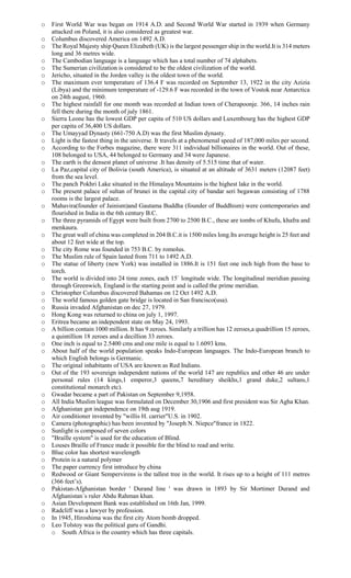 o First World War was began on 1914 A.D. and Second World War started in 1939 when Germany
attacked on Poland, it is also considered as greatest war.
o Columbus discovered America on 1492 A.D.
o The Royal Majesty ship Queen Elizabeth (UK) is the largest pessenger ship in the world.It is 314 meters
long and 36 metres wide.
o The Cambodian language is a language which has a total number of 74 alphabets.
o The Sumerian civilization is considered to be the oldest civilization of the world.
o Jericho, situated in the Jorden valley is the oldest town of the world.
o The maximum ever temperature of 136.4 F was recorded on September 13, 1922 in the city Azizia
(Libya) and the minimum temperature of -129.6 F was recorded in the town of Vostok near Antarctica
on 24th august, 1960.
o The highest rainfall for one month was recorded at Indian town of Cherapoonje. 366, 14 inches rain
fell there during the month of july 1861.
o Sierra Leone has the lowest GDP per capita of 510 US dollars and Luxembourg has the highest GDP
per capita of 36,400 US dollars.
o The Umayyad Dynasty (661-750 A.D) was the first Muslim dynasty.
o Light is the fastest thing in the universe. It travels at a phenomenal speed of 187,000 miles per second.
o According to the Forbes magazine, there were 311 individual billionaires in the world. Out of these,
108 belonged to USA, 44 belonged to Germany and 34 were Japanese.
o The earth is the densest planet of universe .It has density of 5.515 time that of water.
o La Paz,capital city of Bolivia (south America), is situated at an altitude of 3631 meters (12087 feet)
from the sea level.
o The panch Pokhri Lake situated in the Himalaya Mountains is the highest lake in the world.
o The present palace of sultan of brunei in the capital city of bandar seri begawan consisting of 1788
rooms is the largest palace.
o Mahavira(founder of Jainism)and Gautama Buddha (founder of Buddhism) were contemporaries and
flourished in India in the 6th century B.C.
o The three pyramids of Egypt were built from 2700 to 2500 B.C., these are tombs of Khufu, khafra and
menkaura.
o The great wall of china was completed in 204 B.C.it is 1500 miles long.Its average height is 25 feet and
about 12 feet wide at the top.
o The city Rome was founded in 753 B.C. by romolus.
o The Muslim rule of Spain lasted from 711 to 1492 A.D.
o The statue of liberty (new York) was installed in 1886.It is 151 feet one inch high from the base to
torch.
o The world is divided into 24 time zones, each 15` longitude wide. The longitudinal meridian passing
through Greenwich, England is the starting point and is called the prime meridian.
o Christopher Columbus discovered Bahamas on 12 Oct 1492 A.D.
o The world famous golden gate bridge is located in San francisco(usa).
o Russia invaded Afghanistan on dec 27, 1979.
o Hong Kong was returned to china on july 1, 1997.
o Eritrea became an independent state on May 24, 1993.
o A billion contain 1000 million. It has 9 zeroes. Similarly a trillion has 12 zeroes,a quadrillion 15 zeroes,
a quintillion 18 zeroes and a decillion 33 zeroes.
o One inch is equal to 2.5400 cms and one mile is equal to 1.6093 kms.
o About half of the world population speaks Indo-European languages. The Indo-European branch to
which English belongs is Germanic.
o The original inhabitants of USA are known as Red Indians.
o Out of the 193 sovereign independent nations of the world 147 are republics and other 46 are under
personal rules (14 kings,1 emperor,3 queens,7 hereditary sheikhs,1 grand duke,2 sultans,1
constitutional monarch etc).
o Gwadar became a part of Pakistan on September 9,1958.
o All India Muslim league was formulated on December 30,1906 and first president was Sir Agha Khan.
o Afghanistan got independence on 19th aug 1919.
o Air conditioner invented by "willis H. carrier"U.S. in 1902.
o Camera (photographic) has been invented by "Joseph N. Niepce"france in 1822.
o Sunlight is composed of seven colors
o "Braille system" is used for the education of Blind.
o Louses Braille of France made it possible for the blind to read and write.
o Blue color has shortest wavelength
o Protein is a natural polymer
o The paper currency first introduce by china
o Redwood or Giant Sempervirens is the tallest tree in the world. It rises up to a height of 111 metres
(366 feet’s).
o Pakistan-Afghanistan border ' Durand line ' was drawn in 1893 by Sir Mortimer Durand and
Afghanistan`s ruler Abdu Rahman khan.
o Asian Development Bank was established on 16th Jan, 1999.
o Radcliff was a lawyer by profession.
o In 1945, Hiroshima was the first city Atom bomb dropped.
o Leo Tolstoy was the political guru of Gandhi.
o South Africa is the country which has three capitals.
 