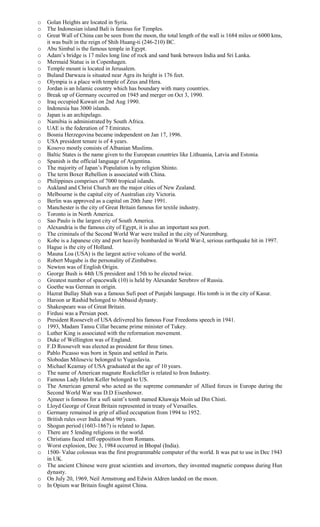 o Golan Heights are located in Syria.
o The Indonesian island Bali is famous for Temples.
o Great Wall of China can be seen from the moon, the total length of the wall is 1684 miles or 6000 kms,
it was built in the reign of Shih Huang-ti (246-210) BC.
o Abu Simbal is the famous temple in Egypt.
o Adam’s bridge is 17 miles long line of rock and sand bank between India and Sri Lanka.
o Mermaid Statue is in Copenhagen.
o Temple mount is located in Jerusalem.
o Buland Darwaza is situated near Agra its height is 176 feet.
o Olympia is a place with temple of Zeus and Hera.
o Jordan is an Islamic country which has boundary with many countries.
o Break up of Germany occurred on 1945 and merger on Oct 3, 1990.
o Iraq occupied Kuwait on 2nd Aug 1990.
o Indonesia has 3000 islands.
o Japan is an archipelago.
o Namibia is administrated by South Africa.
o UAE is the federation of 7 Emirates.
o Bosnia Herzegovina became independent on Jan 17, 1996.
o USA president tenure is of 4 years.
o Kosovo mostly consists of Albanian Muslims.
o Baltic States is the name given to the European countries like Lithuania, Latvia and Estonia.
o Spanish is the official language of Argentina.
o The majority of Japan’s Population is by religion Shinto.
o The term Boxer Rebellion is associated with China.
o Philippines comprises of 7000 tropical islands.
o Aukland and Christ Church are the major cities of New Zealand.
o Melbourne is the capital city of Australian city Victoria.
o Berlin was approved as a capital on 20th June 1991.
o Manchester is the city of Great Britain famous for textile industry.
o Toronto is in North America.
o Sao Paulo is the largest city of South America.
o Alexandria is the famous city of Egypt, it is also an important sea port.
o The criminals of the Second World War were trailed in the city of Nuremburg.
o Kobe is a Japanese city and port heavily bombarded in World War-I, serious earthquake hit in 1997.
o Hague is the city of Holland.
o Mauna Loa (USA) is the largest active volcano of the world.
o Robert Mugabe is the personality of Zimbabwe.
o Newton was of English Origin.
o George Bush is 44th US president and 15th to be elected twice.
o Greatest number of spacewalk (10) is held by Alexander Serebrov of Russia.
o Goethe was German in origin.
o Hazrat Bullay Shah was a famous Sufi poet of Punjabi language. His tomb is in the city of Kasur.
o Haroon ur Rashid belonged to Abbasid dynasty.
o Shakespeare was of Great Britain.
o Firdusi was a Persian poet.
o President Roosevelt of USA delivered his famous Four Freedoms speech in 1941.
o 1993, Madam Tansu Cillar became prime minister of Tukey.
o Luther King is associated with the reformation movement.
o Duke of Wellington was of England.
o F.D Roosevelt was elected as president for three times.
o Pablo Picasso was born in Spain and settled in Paris.
o Slobodan Milosevic belonged to Yugoslavia.
o Michael Keamay of USA graduated at the age of 10 years.
o The name of American magnate Rockefeller is related to Iron Industry.
o Famous Lady Helen Keller belonged to US.
o The American general who acted as the supreme commander of Allied forces in Europe during the
Second World War was D.D Eisenhower.
o Ajmeer is fomous for a sufi saint’s tomb named Khawaja Moin ud Din Chisti.
o Lloyd George of Great Britain represented in treaty of Versailles.
o Germany remained in grip of allied occupation from 1994 to 1952.
o British rules over India about 90 years.
o Shogun period (1603-1867) is related to Japan.
o There are 5 lending religions in the world.
o Christians faced stiff opposition from Romans.
o Worst explosion, Dec 3, 1984 occurred in Bhopal (India).
o 1500- Value colossus was the first programmable computer of the world. It was put to use in Dec 1943
in UK.
o The ancient Chinese were great scientists and invertors, they invented magnetic compass during Hun
dynasty.
o On July 20, 1969, Neil Armstrong and Edwin Aldren landed on the moon.
o In Opium war Britain fought against China.
 