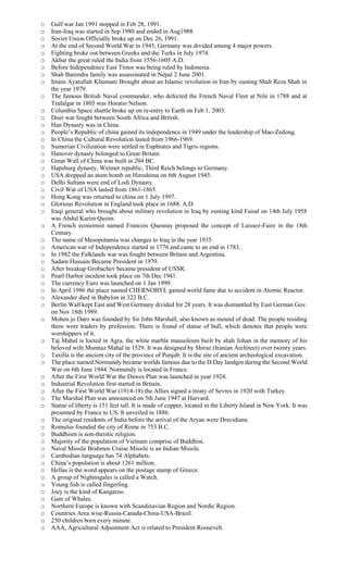 o Gulf war Jan 1991 stopped in Feb 28, 1991.
o Iran-Iraq was started in Sep 1980 and ended in Aug1988.
o Soviet Union Officially broke up on Dec 26, 1991.
o At the end of Second World War in 1945, Germany was divided among 4 major powers.
o Fighting broke out between Greeks and the Turks in July 1974.
o Akbar the great ruled the India from 1556-1605 A.D.
o Before Independence East Timor was being ruled by Indonesia.
o Shah Barendra family was assassinated in Nepal 2 June 2001.
o Imam Ayatullah Khumani Brought about an Islamic revolution in Iran by ousting Shah Reza Shah in
the year 1979.
o The famous British Naval commander, who defected the French Naval Fleet at Nile in 1788 and at
Trafalgar in 1805 was Horatio Nelson.
o Columbia Space shuttle broke up on re-entry to Earth on Feb 1, 2003.
o Doer war fought between South Africa and British.
o Han Dynasty was in China.
o People’s Republic of china gained its independence in 1949 under the leadership of Mao-Zedong.
o In China the Cultural Revolution lasted from 1966-1969.
o Sumerian Civilization were settled in Euphrates and Tigris regions.
o Hanover dynasty belonged to Great Britain.
o Great Wall of China was built in 204 BC.
o Hapsburg dynasty, Weimer republic, Third Reich belongs to Germany.
o USA dropped an atom bomb on Hiroshima on 6th August 1945.
o Delhi Sultans were end of Lodi Dynasty.
o Civil War of USA lasted from 1861-1865.
o Hong Kong was returned to china on 1 July 1997.
o Glorious Revolution in England took place in 1688. A.D.
o Iraqi general who brought about military revolution in Iraq by ousting kind Faisal on 14th July 1958
was Abdul Karim Qasim.
o A French economist named Francois Quesnay proposed the concept of Laissez-Faire in the 18th
Century.
o The name of Mesopotamia was changes to Iraq in the year 1935.
o American war of Independence started in 1776 and came to an end in 1783.
o In 1982 the Falklands war was fought between Britain and Argentina.
o Sadam Hussain Became President in 1979.
o After breakup Grobachev became president of USSR.
o Pearl Harbor incident took place on 7th Dec 1941.
o The currency Euro was launched on 1 Jan 1999.
o In April 1986 the place named CHERNOBYL gained world fame due to accident in Atomic Reactor.
o Alexander died in Babylon in 322 B.C.
o Berlin Wall kept East and West Germany divided for 28 years. It was dismantled by East German Gov.
on Nov 18th 1989.
o Mohen jo Daro was founded by Sir John Marshall, also known as mound of dead. The people residing
there were traders by profession. There is found of statue of bull, which denotes that people were
worshippers of it.
o Taj Mahal is locted in Agra, the white marble mausoleum built by shah Johan in the memory of his
beloved wife Mumtaz Mahal in 1529. It was designed by Shiraz (Iranian Architect) over twenty years.
o Taxilla is the ancient city of the province of Punjab. It is the site of ancient archeological excavation.
o The place named Normandy became worlds famous due to the D.Day landgin during the Second World
War on 6th June 1944. Normandy is located in France.
o After the First World War the Dawes Plan was launched in year 1924.
o Industrial Revolution first started in Britain.
o After the First World War (1914-18) the Allies signed a treaty of Sevres in 1920 with Turkey.
o The Marshal Plan was announced on 5th June 1947 at Harvard.
o Statue of liberty is 151 feet tall. It is made of copper, located in the Liberty Island in New York. It was
presented by France to US. It unveiled in 1886.
o The original residents of India before the arrival of the Aryan were Dravidians.
o Romulus founded the city of Rome in 753 B.C.
o Buddhism is non-theistic religion.
o Majority of the population of Vietnam comprise of Buddhist.
o Naval Missile Brahmos Cruise Missile is an Indian Missile.
o Cambodian language has 74 Alphabets.
o China’s population is about 1261 million.
o Hellas is the word appears on the postage stamp of Greece.
o A group of Nightingales is called a Watch.
o Young fish is called fingerling.
o Joey is the kind of Kangaroo.
o Gam of Whales.
o Northern Europe is known with Scandinavian Region and Nordic Region.
o Countries Area wise-Russia-Canada-China-USA-Brazil.
o 250 children born every minute.
o AAA, Agricultural Adjustment Act is related to President Roosevelt.
 