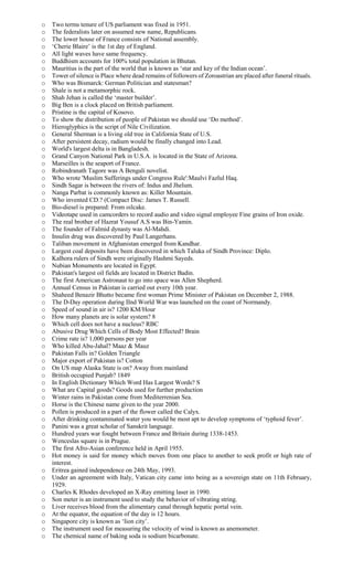 o Two terms tenure of US parliament was fixed in 1951.
o The federalists later on assumed new name, Republicans.
o The lower house of France consists of National assembly.
o ‘Cherie Blaire’ is the 1st day of England.
o All light waves have same frequency.
o Buddhism accounts for 100% total population in Bhutan.
o Mauritius is the part of the world that is known as ‘star and key of the Indian ocean’.
o Tower of silence is Place where dead remains of followers of Zoroastrian are placed after funeral rituals.
o Who was Bismarck: German Politician and statesman?
o Shale is not a metamorphic rock.
o Shah Jehan is called the ‘master builder’.
o Big Ben is a clock placed on British parliament.
o Pristine is the capital of Kosovo.
o To show the distribution of people of Pakistan we should use ‘Do method’.
o Hieroglyphics is the script of Nile Civilization.
o General Sherman is a living old tree in California State of U.S.
o After persistent decay, radium would be finally changed into Lead.
o World's largest delta is in Bangladesh.
o Grand Canyon National Park in U.S.A. is located in the State of Arizona.
o Marseilles is the seaport of France.
o Robindranath Tagore was A Bengali novelist.
o Who wrote 'Muslim Sufferings under Congress Rule':Maulvi Fazlul Haq.
o Sindh Sagar is between the rivers of: Indus and Jhelum.
o Nanga Parbat is commonly known as: Killer Mountain.
o Who invented CD.? (Compact Disc: James T. Russell.
o Bio-diesel is prepared: From oilcake.
o Videotape used in camcorders to record audio and video signal employee Fine grains of Iron oxide.
o The real brother of Hazrat Yousuf A.S was Bin-Yamin.
o The founder of Falmid dynasty was Al-Mahdi.
o Insulin drug was discovered by Paul Langerhans.
o Taliban movement in Afghanistan emerged from Kandhar.
o Largest coal deposits have been discovered in which Taluka of Sindh Province: Diplo.
o Kalhora rulers of Sindh were originally Hashmi Sayeds.
o Nubian Monuments are located in Egypt.
o Pakistan's largest oil fields are located in District Badin.
o The first American Astronaut to go into space was Allen Shepherd.
o Annual Census in Pakistan is carried out every 10th year.
o Shaheed Benazir Bhutto became first woman Prime Minister of Pakistan on December 2, 1988.
o The D-Day operation during IInd World War was launched on the coast of Normandy.
o Speed of sound in air is? 1200 KM/Hour
o How many planets are is solar system? 8
o Which cell does not have a nucleus? RBC
o Abusive Drug Which Cells of Body Most Effected? Brain
o Crime rate is? 1,000 persons per year
o Who killed Abu-Jahal? Maaz & Mauz
o Pakistan Falls in? Golden Triangle
o Major export of Pakistan is? Cotton
o On US map Alaska State is on? Away from mainland
o British occupied Punjab? 1849
o In English Dictionary Which Word Has Largest Words? S
o What are Capital goods? Goods used for further production
o Winter rains in Pakistan come from Mediterrenian Sea.
o Horse is the Chinese name given to the year 2000.
o Pollen is produced in a part of the flower called the Calyx.
o After drinking contaminated water you would be most apt to develop symptoms of ‘typhoid fever’.
o Panini was a great scholar of Sanskrit language.
o Hundred years war fought between France and Britain during 1338-1453.
o Wenceslas square is in Prague.
o The first Afro-Asian conference held in April 1955.
o Hot money is said for money which moves from one place to another to seek profit or high rate of
interest.
o Eritrea gained independence on 24th May, 1993.
o Under an agreement with Italy, Vatican city came into being as a sovereign state on 11th February,
1929.
o Charles K Rhodes developed an X-Ray emitting laser in 1990.
o Son meter is an instrument used to study the behavior of vibrating string.
o Liver receives blood from the alimentary canal through hepatic portal vein.
o At the equator, the equation of the day is 12 hours.
o Singapore city is known as ‘lion city’.
o The instrument used for measuring the velocity of wind is known as anemometer.
o The chemical name of baking soda is sodium bicarbonate.
 