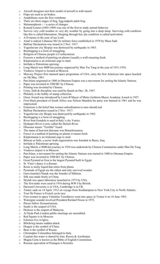 o Aircraft designers test their model of aircraft in with tunnel.
o Flaps are used as air brakes.
o Amphibians were the first vertebrate.
o There are three stages of frog. Egg-tadpole-adult frog.
o Metamorphosis - > a series of changes.
o Konrad Lorenz (1903-1989) was one of the first to study animal behavior.
o Survive very cold weather or very dry weather by going into a deep sleep. Surviving cold condition
like this is called hibernation. Sleeping through hot, dry condition is called aestivation.
o A.D means in the year of our Lord.
o Amal is radical Lebanese Shi’ite military force established in 1970 by Musa Sadr.
o Balfour Declaration was issued in 2 Nov: 1917.
o Yugoslavian city Skopije was destroyed by earthquake in 1963.
o Bootlegging is a form of smuggling.
o Religion of Chinese people is Confucianism.
o Frescois a method of painting on plaster (usually a wall) meaning fresh.
o Kleptomania is an irrational urge to steal.
o Intifada is Palestinian uprising.
o Long March was 9600 km journey organized by Mao Tse Tang in the year of 1931-1934.
o Vnukovo Airport is located at Moscow.
o Mercury Project first manned space programme of USA, carry the first American into space lauched
on 5th May, 1961.
o Pan-Islam originated in 1880 in Ottomon Empire was a movement for uniting the Islamic Nations.
o Paper was invented in 3500 BC by Chinese.
o Printing was invented by Chinese.
o Unity, faith & discipline was used by Quaid on Dec: 28, 1947.
o Philately is the hobby of stamp collection.
o Oscar Award was introduced by Louis B Mayer of Metro Goldwin-Mayer Academy Award in 1927.
o First black president of South Africa was Nelson Mandela his party was banned in 1961 and he was
imprisoned.
o Feminism is the belief that women subordination to men should end.
o Balfour Declaration issued in 2 Nov: 1917.
o Yugoslavian city Skopje was destroyed by earthquake in 1963.
o Bootlegging is a form of smuggling.
o River boat Gondola is used in Italy’s city Venice.
o Hydaspes River is now called the Jhelum River.
o Dinosaur means “Terrible” lizard.
o The name of heaviest dinosaur was Branchiosaurus.
o Fresco is a method of painting on plaster it means fresh.
o Kleptomania is an irrational urge to steal.
o Ikhwan as Safa, a secret Arab organization was founded in Basra, Iraq.
o Intifada is Palestinian uprising.
o Long March, a 9600-km journey in 1934 was undertook by Chinese Communists under Mao De Tong.
o Vnukovo airport is in Moscow.
o Pan-Islam, a movement for uniting the Islamic Nations was started in 1880 in Ottoman Empire.
o Paper was invented in 3500 B.C by Chinese.
o Great Pyramid at Giza is the largest Pyramid built in Egypt.
o St. Vitus’s dance is a disease.
o Resin is sticky liquid that emits from plants.
o Pyramids of Egypt are the oldest and only survived wonder.
o Guru (teacher) Nanak was the founder of Sikhism.
o Silk was made firstly in China.
o Skylab was space laboratory launched in 1973 by USA.
o The first tanks were used in 1916 during WW-I by British.
o Harward University is in USA, Cambridge is in UK
o Titanic sank on 14 April, 1912 on voyage from Southampton to New York City in North Atlantic.
o Tour De France is French cycle race.
o First women in space Valentine Tereshkove went into space in Vostoc 6 on 16 June 1963.
o Watergate scandal involved President Richard Nixon in 1972.
o Parses follow Zoroastrianism.
o Seatle is the seaport of USA.
o Dickson is the seaport of Malaysia.
o At Hyde Park London public meetings are assembled.
o Red Square is in Moscow.
o Eskimos live in Igloo.
o Blitzkrieg means sudden attack.
o Dragon is the symbol of China.
o Bear is the symbol of Russia.
o Christopher Coloumbus belonged to Italy.
o Caspian Sea water is shared by Iran, Russia & Azerbaijan.
o Magna Carta is known as the Bible of English Constitution.
o Russian equivalent of Pentagon is Kremlin.
 