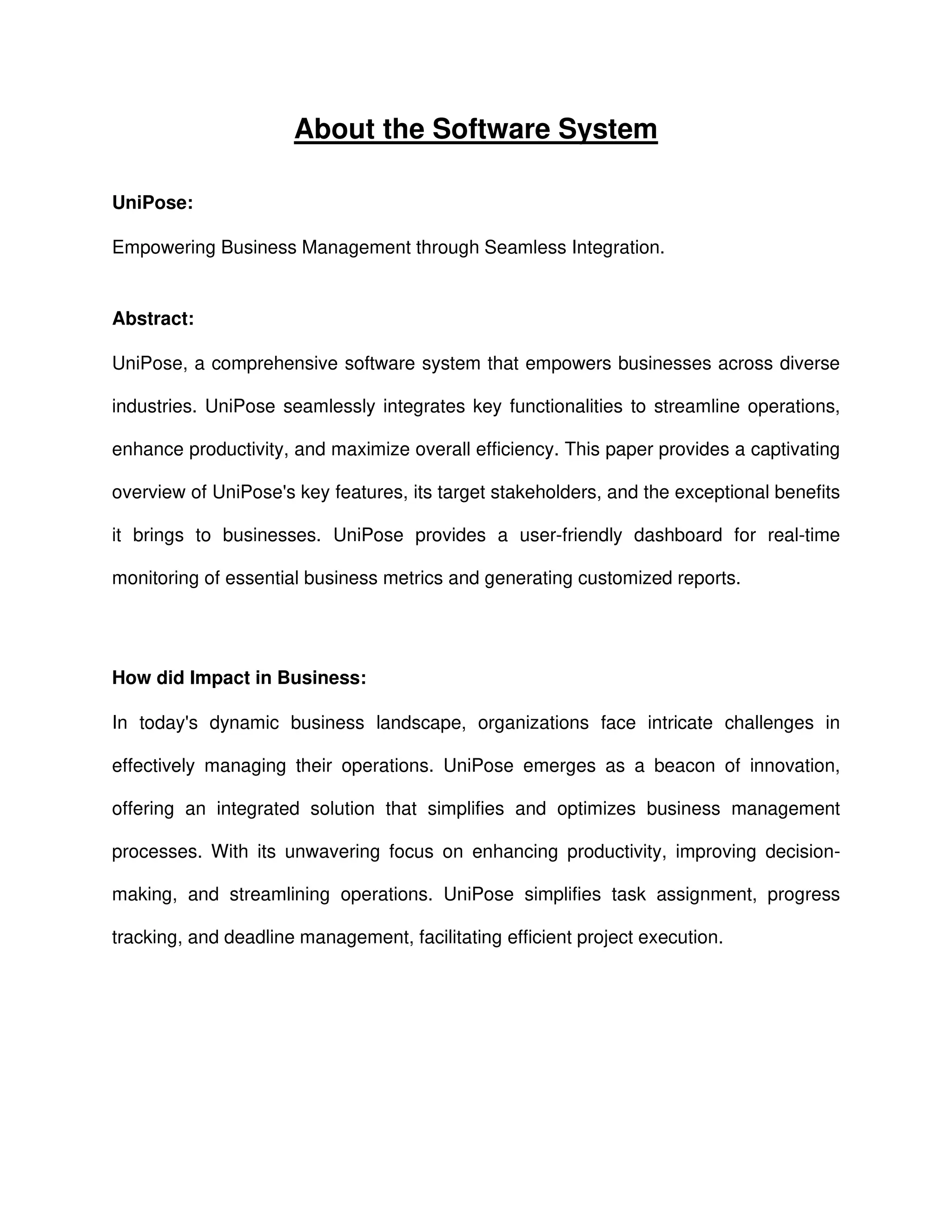 About the Software System
UniPose:
Empowering Business Management through Seamless Integration.
Abstract:
UniPose, a comprehensive software system that empowers businesses across diverse
industries. UniPose seamlessly integrates key functionalities to streamline operations,
enhance productivity, and maximize overall efficiency. This paper provides a captivating
overview of UniPose's key features, its target stakeholders, and the exceptional benefits
it brings to businesses. UniPose provides a user-friendly dashboard for real-time
monitoring of essential business metrics and generating customized reports.
How did Impact in Business:
In today's dynamic business landscape, organizations face intricate challenges in
effectively managing their operations. UniPose emerges as a beacon of innovation,
offering an integrated solution that simplifies and optimizes business management
processes. With its unwavering focus on enhancing productivity, improving decision-
making, and streamlining operations. UniPose simplifies task assignment, progress
tracking, and deadline management, facilitating efficient project execution.
 