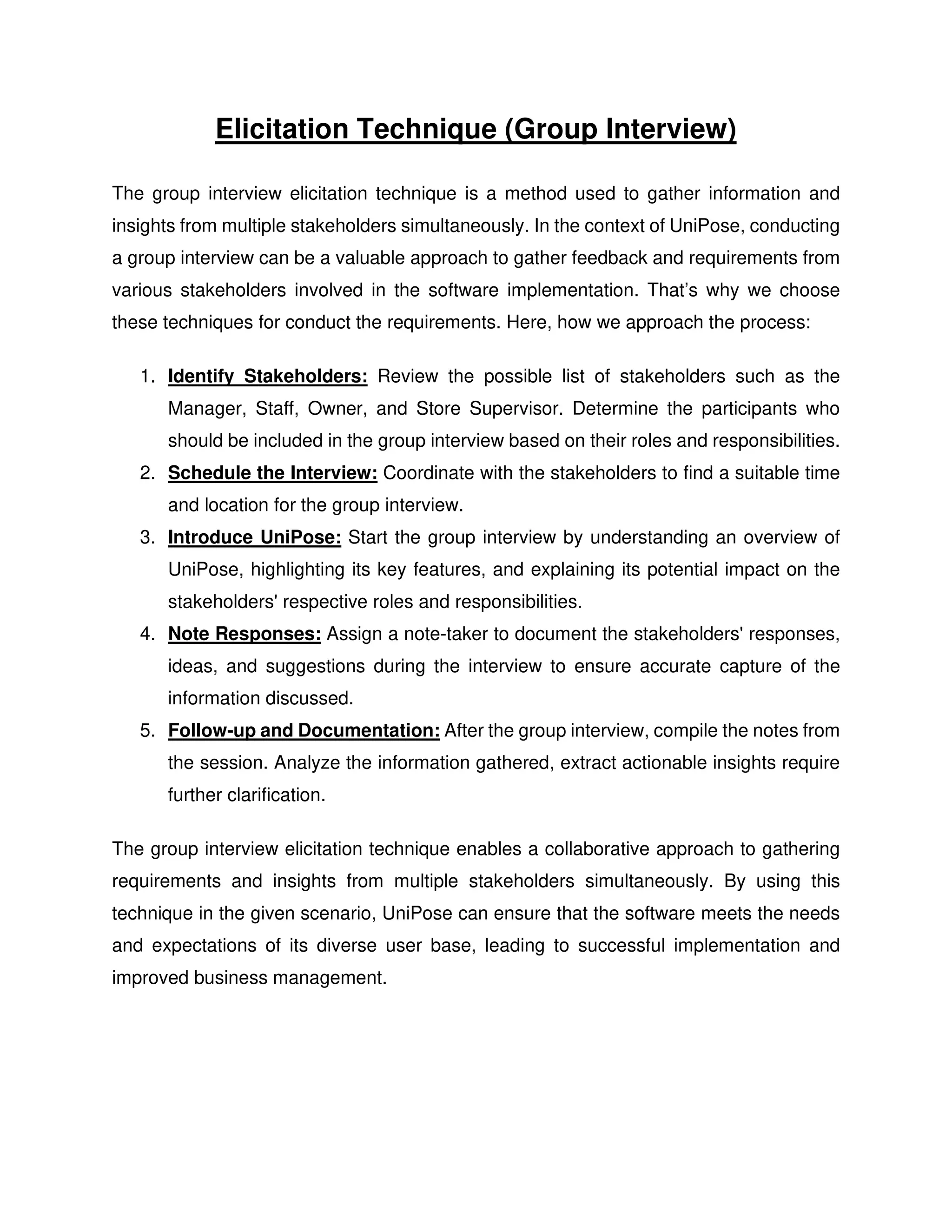 Elicitation Technique (Group Interview)
The group interview elicitation technique is a method used to gather information and
insights from multiple stakeholders simultaneously. In the context of UniPose, conducting
a group interview can be a valuable approach to gather feedback and requirements from
various stakeholders involved in the software implementation. That’s why we choose
these techniques for conduct the requirements. Here, how we approach the process:
1. Identify Stakeholders: Review the possible list of stakeholders such as the
Manager, Staff, Owner, and Store Supervisor. Determine the participants who
should be included in the group interview based on their roles and responsibilities.
2. Schedule the Interview: Coordinate with the stakeholders to find a suitable time
and location for the group interview.
3. Introduce UniPose: Start the group interview by understanding an overview of
UniPose, highlighting its key features, and explaining its potential impact on the
stakeholders' respective roles and responsibilities.
4. Note Responses: Assign a note-taker to document the stakeholders' responses,
ideas, and suggestions during the interview to ensure accurate capture of the
information discussed.
5. Follow-up and Documentation: After the group interview, compile the notes from
the session. Analyze the information gathered, extract actionable insights require
further clarification.
The group interview elicitation technique enables a collaborative approach to gathering
requirements and insights from multiple stakeholders simultaneously. By using this
technique in the given scenario, UniPose can ensure that the software meets the needs
and expectations of its diverse user base, leading to successful implementation and
improved business management.
 