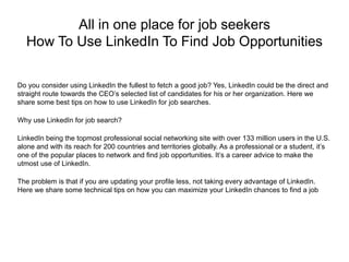 All in one place for job seekers
How To Use LinkedIn To Find Job Opportunities
Do you consider using LinkedIn the fullest to fetch a good job? Yes, LinkedIn could be the direct and
straight route towards the CEO’s selected list of candidates for his or her organization. Here we
share some best tips on how to use LinkedIn for job searches.
Why use LinkedIn for job search?
LinkedIn being the topmost professional social networking site with over 133 million users in the U.S.
alone and with its reach for 200 countries and territories globally. As a professional or a student, it’s
one of the popular places to network and find job opportunities. It’s a career advice to make the
utmost use of LinkedIn.
The problem is that if you are updating your profile less, not taking every advantage of LinkedIn.
Here we share some technical tips on how you can maximize your LinkedIn chances to find a job
 