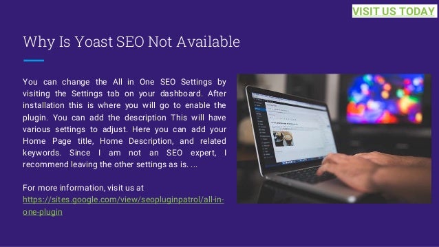 Why Is Yoast SEO Not Available
You can change the All in One SEO Settings by
visiting the Settings tab on your dashboard. After
installation this is where you will go to enable the
plugin. You can add the description This will have
various settings to adjust. Here you can add your
Home Page title, Home Description, and related
keywords. Since I am not an SEO expert, I
recommend leaving the other settings as is. ...
For more information, visit us at
https://sites.google.com/view/seopluginpatrol/all-in-
one-plugin
VISIT US TODAY
 